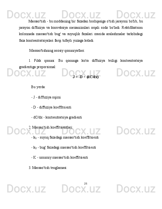 Massao'tish - bu moddaning bir fazadan boshqasiga o'tish jarayoni bo'lib, bu
jarayon   diffuziya   va   konveksiya   mexanizmlari   orqali   sodir   bo'ladi.   Rektifikatsion
kolonnada   massao'tish   bug'   va   suyuqlik   fazalari   orasida   aralashmalar   tarkibidagi
faza kontsentratsiyalari farqi tufayli yuzaga keladi.
 Massao'tishning asosiy qonuniyatlari:
1.   Fikk   qonuni:   Bu   qonunga   ko'ra   diffuziya   tezligi   kontsentratsiya
gradientiga proporsional:
J = -D × (dC/dx)
   Bu yerda:
   - J - diffuziya oqimi
   - D - diffuziya koeffitsienti
   - dC/dx - kontsentratsiya gradienti
2. Massao'tish koeffitsientlari:
   - k  - suyuq fazadagi massao'tish koeffitsienti₁
   - k  - bug' fazadagi massao'tish koeffitsienti
₂
   - K - umumiy massao'tish koeffitsienti
3. Massao'tish tenglamasi:
25 