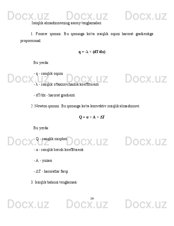  Issiqlik almashinuvning asosiy tenglamalari
1.   Fourier   qonuni:   Bu   qonunga   ko'ra   issiqlik   oqimi   harorat   gradientiga
proporsional:
q = -λ × (dT/dx)
   Bu yerda:
   - q - issiqlik oqimi
   - λ - issiqlik o'tkazuvchanlik koeffitsienti
   - dT/dx - harorat gradienti
2. Newton qonuni: Bu qonunga ko'ra konvektiv issiqlik almashinuvi:
Q = α × A × ΔT
   Bu yerda:
   - Q - issiqlik miqdori
   - α - issiqlik berish koeffitsienti
   - A - yuzasi
   - ΔT - haroratlar farqi
3. Issiqlik balansi tenglamasi:
28 