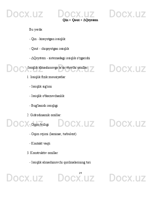 Qin = Qout + ΔQsystem
   Bu yerda:
   - Qin - kirayotgan issiqlik
   - Qout - chiqayotgan issiqlik
   - ΔQsystem - sistemadagi issiqlik o'zgarishi
 Issiqlik almashinuvga ta'sir etuvchi omillar:
1. Issiqlik fizik xususiyatlar:
   - Issiqlik sig'imi
   - Issiqlik o'tkazuvchanlik
   - Bug'lanish issiqligi
2. Gidrodinamik omillar:
   - Oqim tezligi
   - Oqim rejimi (laminar, turbulent)
   - Kontakt vaqti
3. Konstruktiv omillar:
   - Issiqlik almashinuvchi qurilmalarining turi
29 