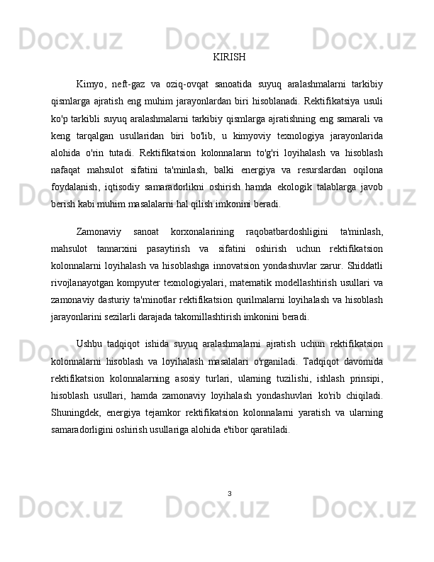 KIRISH
Kimyo ,   neft - gaz   va   oziq - ovqat   sanoatida   suyuq   aralashmalarni   tarkibiy
qismlarga   ajratish   eng   muhim   jarayonlardan   biri   hisoblanadi .   Rektifikatsiya   usuli
ko ' p   tarkibli   suyuq   aralashmalarni   tarkibiy   qismlarga   ajratishning   eng   samarali   va
keng   tarqalgan   usullaridan   biri   bo ' lib ,   u   kimyoviy   texnologiya   jarayonlarida
alohida   o ' rin   tutadi .   Rektifikatsion   kolonnalar ı n   to ' g ' ri   loyihalash   va   hisoblash
nafaqat   mahsulot   sifatini   ta ' minlash ,   balki   energiya   va   resurslardan   oqilona
foydalanish ,   iqtisodiy   samaradorlikni   oshirish   hamda   ekologik   talablarga   javob
berish   kabi   muhim   masalalarni   hal   qilish   imkonini   beradi .
Zamonaviy   sanoat   korxonalarining   raqobatbardoshligini   ta ' minlash ,
mahsulot   tannarxini   pasaytirish   va   sifatini   oshirish   uchun   rektifikatsion
kolonnalarni   loyihalash   va   hisoblashga   innovatsion   yondashuvlar   zarur .   Shiddatli
rivojlanayotgan   kompyuter   texnologiyalari ,   matematik   modellashtirish   usullari   va
zamonaviy   dasturiy   ta ' minotlar   rektifikatsion   qurilmalarni   loyihalash   va   hisoblash
jarayonlarini   sezilarli   darajada   takomillashtirish   imkonini   beradi .
Ushbu   tadqiqot   ishida   suyuq   aralashmalarni   ajratish   uchun   rektifikatsion
kolonnalarni   hisoblash   va   loyihalash   masalalari   o ' rganiladi .   Tadqiqot   davomida
rektifikatsion   kolonnalarning   asosiy   turlari ,   ularning   tuzilishi ,   ishlash   prinsipi ,
hisoblash   usullari ,   hamda   zamonaviy   loyihalash   yondashuvlari   ko ' rib   chiqiladi .
Shuningdek,   energiya   tejamkor   rektifikatsion   kolonnalarni   yaratish   va   ularning
samaradorligini oshirish usullariga alohida e'tibor qaratiladi.
3 