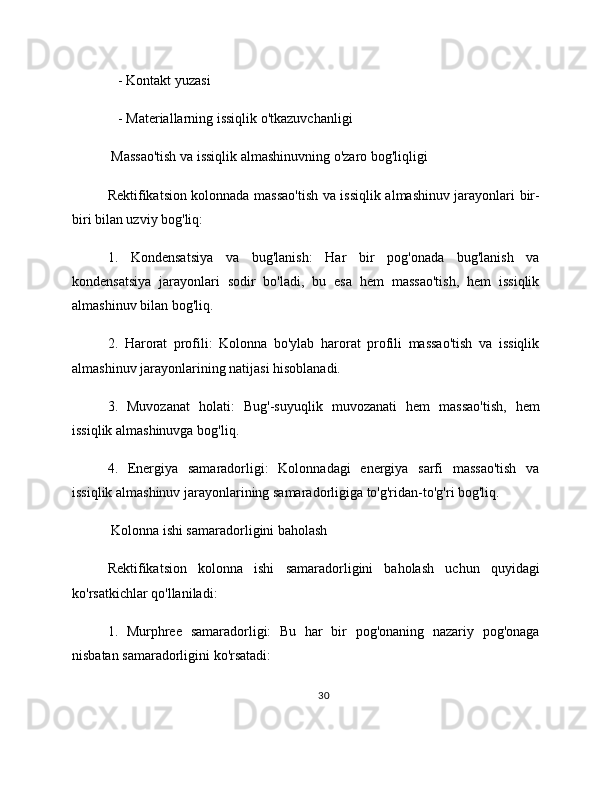    - Kontakt yuzasi
   - Materiallarning issiqlik o'tkazuvchanligi
 Massao'tish va issiqlik almashinuvning o'zaro bog'liqligi
Rektifikatsion kolonnada massao'tish va issiqlik almashinuv jarayonlari bir-
biri bilan uzviy bog'liq:
1.   Kondensatsiya   va   bug'lanish:   Har   bir   pog'onada   bug'lanish   va
kondensatsiya   jarayonlari   sodir   bo'ladi,   bu   esa   hem   massao'tish,   hem   issiqlik
almashinuv bilan bog'liq.
2.   Harorat   profili:   Kolonna   bo'ylab   harorat   profili   massao'tish   va   issiqlik
almashinuv jarayonlarining natijasi hisoblanadi.
3.   Muvozanat   holati:   Bug'-suyuqlik   muvozanati   hem   massao'tish,   hem
issiqlik almashinuvga bog'liq.
4.   Energiya   samaradorligi:   Kolonnadagi   energiya   sarfi   massao'tish   va
issiqlik almashinuv jarayonlarining samaradorligiga to'g'ridan-to'g'ri bog'liq.
 Kolonna ishi samaradorligini baholash
Rektifikatsion   kolonna   ishi   samaradorligini   baholash   uchun   quyidagi
ko'rsatkichlar qo'llaniladi:
1.   Murphree   samaradorligi:   Bu   har   bir   pog'onaning   nazariy   pog'onaga
nisbatan samaradorligini ko'rsatadi:
30 