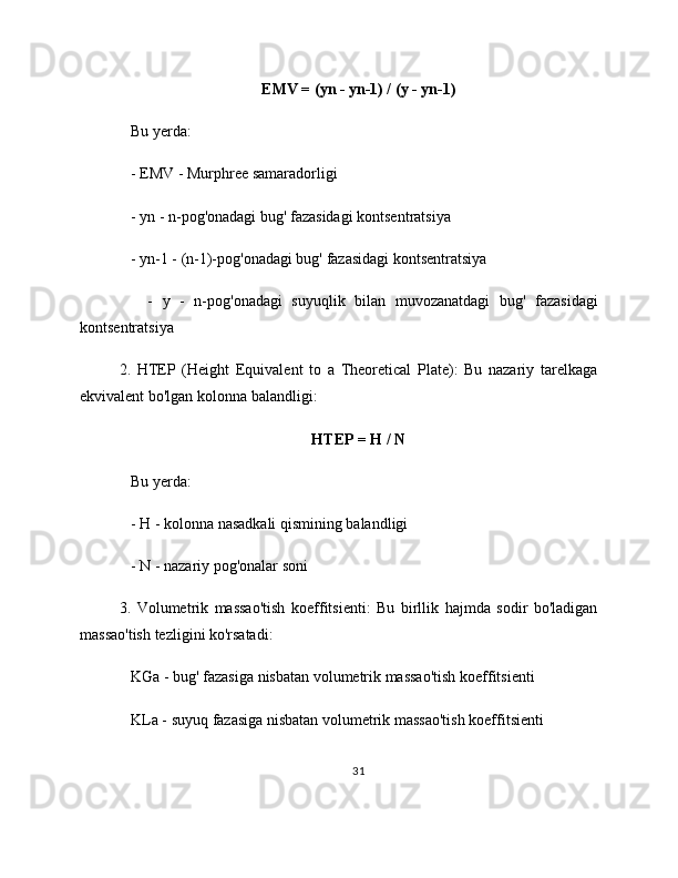 EMV = (yn - yn-1) / (y - yn-1)
   Bu yerda:
   - EMV - Murphree samaradorligi
   - yn - n-pog'onadagi bug' fazasidagi kontsentratsiya
   - yn-1 - (n-1)-pog'onadagi bug' fazasidagi kontsentratsiya
      -   y   -   n-pog'onadagi   suyuqlik   bilan   muvozanatdagi   bug'   fazasidagi
kontsentratsiya
2.   HTEP   (Height   Equivalent   to   a   Theoretical   Plate):   Bu   nazariy   tarelkaga
ekvivalent bo'lgan kolonna balandligi:
HTEP = H / N
   Bu yerda:
   - H - kolonna nasadkali qismining balandligi
   - N - nazariy pog'onalar soni
3.   Volumetrik   massao'tish   koeffitsienti:   Bu   birllik   hajmda   sodir   bo'ladigan
massao'tish tezligini ko'rsatadi:
   KGa - bug' fazasiga nisbatan volumetrik massao'tish koeffitsienti
   KLa - suyuq fazasiga nisbatan volumetrik massao'tish koeffitsienti
31 