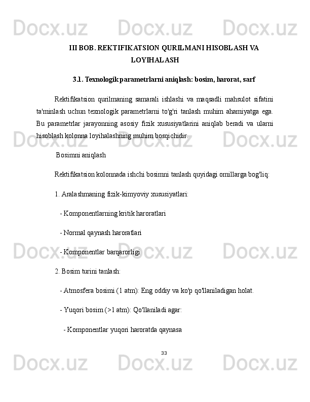 III BOB. REKTIFIKATSION QURILMANI HISOBLASH VA
LOYIHALASH
3.1. Texnologik parametrlarni aniqlash: bosim, harorat, sarf
Rektifikatsion   qurilmaning   samarali   ishlashi   va   maqsadli   mahsulot   sifatini
ta'minlash   uchun   texnologik   parametrlarni   to'g'ri   tanlash   muhim   ahamiyatga   ega.
Bu   parametrlar   jarayonning   asosiy   fizik   xususiyatlarini   aniqlab   beradi   va   ularni
hisoblash kolonna loyihalashning muhim bosqichidir.
 Bosimni aniqlash
Rektifikatsion kolonnada ishchi bosimni tanlash quyidagi omillarga bog'liq:
1. Aralashmaning fizik-kimyoviy xususiyatlari:
   - Komponentlarning kritik haroratlari
   - Normal qaynash haroratlari
   - Komponentlar barqarorligi
2. Bosim turini tanlash:
   - Atmosfera bosimi (1 atm): Eng oddiy va ko'p qo'llaniladigan holat.
   - Yuqori bosim (>1 atm): Qo'llaniladi agar:
     - Komponentlar yuqori haroratda qaynasa
33 