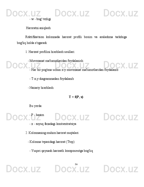      - w - bug' tezligi
 Haroratni aniqlash
Rektifikatsion   kolonnada   harorat   profili   bosim   va   aralashma   tarkibiga
bog'liq holda o'zgaradi:
1. Harorat profilini hisoblash usullari:
   - Muvozanat ma'lumotlaridan foydalanish:
     - Har bir pog'ona uchun x-y muvozanat ma'lumotlaridan foydalanib
     - T-x,y diagrammadan foydalanib
   - Nazariy hisoblash:
T = f(P, x)
     Bu yerda:
     - P - bosim
     - x - suyuq fazadagi kontsentratsiya
2. Kolonnaning muhim harorat nuqtalari:
   - Kolonna tepasidagi harorat (Ttop):
     - Yuqori qaynash haroratli komponentga bog'liq
36 