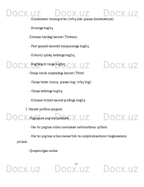      - Kondensator turining ta'siri (to'liq yoki qisman kondensatsiya)
     - Bosimga bog'liq
   - Kolonna tubidagi harorat (Tbottom):
     - Past qaynash haroratli komponentga bog'liq
     - Kuboviy qoldiq tarkibiga bog'liq
     - Bug'latgich turiga bog'liq
   - Ozuqa berish nuqtasidagi harorat (Tfeed):
     - Ozuqa holati (suyuq, qisman bug', to'liq bug')
     - Ozuqa tarkibiga bog'liq
     - Kolonna bo'ylab harorat profiliga bog'liq
3. Harorat profilini aniqlash:
   - Pog'onama-pog'ona hisoblash:
     - Har bir pog'ona uchun muvozanat ma'lumotlarini qo'llash
     - Har bir pog'ona uchun massao'tish va issiqlik almashinuv tenglamalarini
yechish
   - Qisqartirilgan usullar:
37 
