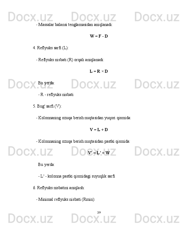    - Massalar balansi tenglamasidan aniqlanadi:
W = F - D
4. Reflyuks sarfi (L):
   - Reflyuks nisbati (R) orqali aniqlanadi:
L = R × D
     Bu yerda:
     - R - reflyuks nisbati
5. Bug' sarfi (V):
   - Kolonnaning ozuqa berish nuqtasidan yuqori qismida:
V = L + D
   - Kolonnaning ozuqa berish nuqtasidan pastki qismida:
V' = L' + W
     Bu yerda:
     - L' - kolonna pastki qismidagi suyuqlik sarfi
6. Reflyuks nisbatini aniqlash:
   - Minimal reflyuks nisbati (Rmin):
39 