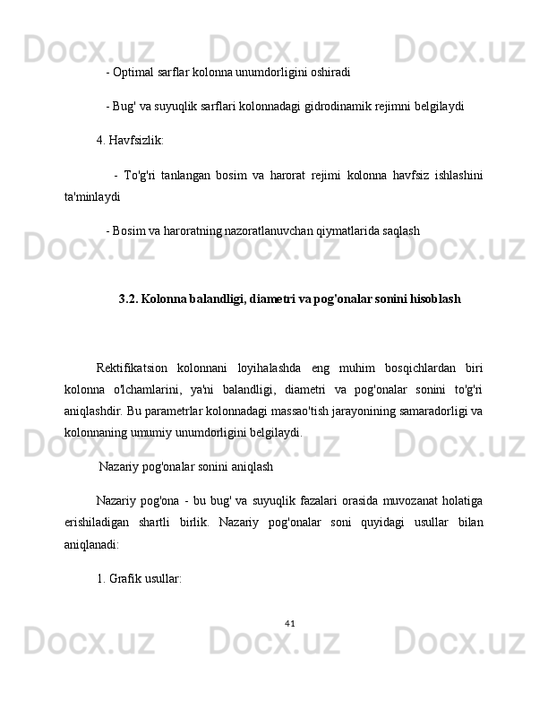    - Optimal sarflar kolonna unumdorligini oshiradi
   - Bug' va suyuqlik sarflari kolonnadagi gidrodinamik rejimni belgilaydi
4. Havfsizlik:
      -   To'g'ri   tanlangan   bosim   va   harorat   rejimi   kolonna   havfsiz   ishlashini
ta'minlaydi
   - Bosim va haroratning nazoratlanuvchan qiymatlarida saqlash
3.2. Kolonna balandligi, diametri va pog'onalar sonini hisoblash
Rektifikatsion   kolonnani   loyihalashda   eng   muhim   bosqichlardan   biri
kolonna   o'lchamlarini,   ya'ni   balandligi,   diametri   va   pog'onalar   sonini   to'g'ri
aniqlashdir. Bu parametrlar kolonnadagi massao'tish jarayonining samaradorligi va
kolonnaning umumiy unumdorligini belgilaydi.
 Nazariy pog'onalar sonini aniqlash
Nazariy   pog'ona   -   bu   bug'   va   suyuqlik   fazalari   orasida   muvozanat   holatiga
erishiladigan   shartli   birlik.   Nazariy   pog'onalar   soni   quyidagi   usullar   bilan
aniqlanadi:
1. Grafik usullar:
41 