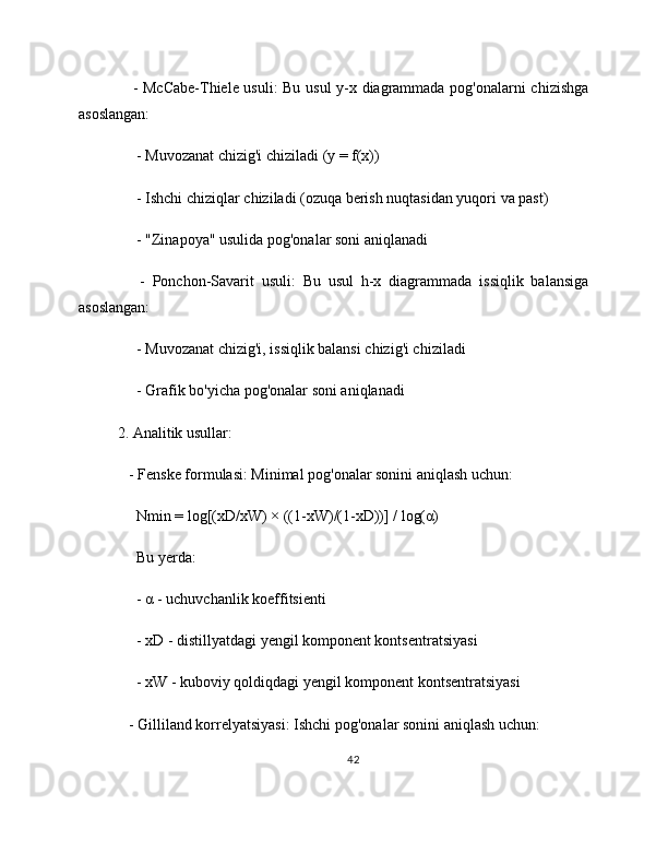      - McCabe-Thiele usuli: Bu usul y-x diagrammada pog'onalarni chizishga
asoslangan:
     - Muvozanat chizig'i chiziladi (y = f(x))
     - Ishchi chiziqlar chiziladi (ozuqa berish nuqtasidan yuqori va past)
     - "Zinapoya" usulida pog'onalar soni aniqlanadi
      -   Ponchon-Savarit   usuli:   Bu   usul   h-x   diagrammada   issiqlik   balansiga
asoslangan:
     - Muvozanat chizig'i, issiqlik balansi chizig'i chiziladi
     - Grafik bo'yicha pog'onalar soni aniqlanadi
2. Analitik usullar:
   - Fenske formulasi: Minimal pog'onalar sonini aniqlash uchun:
     Nmin = log[(xD/xW) × ((1-xW)/(1-xD))] / log(α)
     Bu yerda:
     - α - uchuvchanlik koeffitsienti
     - xD - distillyatdagi yengil komponent kontsentratsiyasi
     - xW - kuboviy qoldiqdagi yengil komponent kontsentratsiyasi
   - Gilliland korrelyatsiyasi: Ishchi pog'onalar sonini aniqlash uchun:
42 