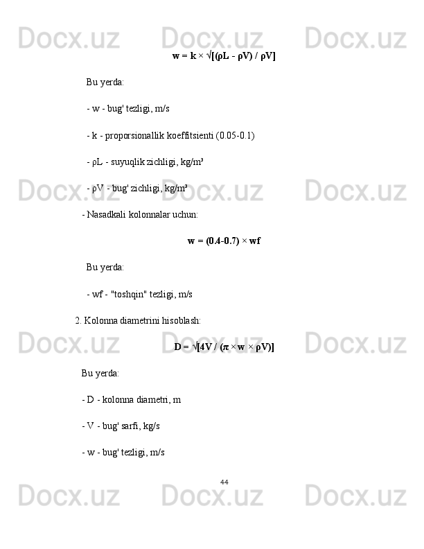 w = k × √[(ρL - ρV) / ρV]
     Bu yerda:
     - w - bug' tezligi, m/s
     - k - proporsionallik koeffitsienti (0.05-0.1)
     - ρL - suyuqlik zichligi, kg/m³
     - ρV - bug' zichligi, kg/m³
   - Nasadkali kolonnalar uchun:
w = (0.4-0.7) × wf
     Bu yerda:
     - wf - "toshqin" tezligi, m/s
2. Kolonna diametrini hisoblash:
D = √[4V / (π × w × ρV)]
   Bu yerda:
   - D - kolonna diametri, m
   - V - bug' sarfi, kg/s
   - w - bug' tezligi, m/s
44 