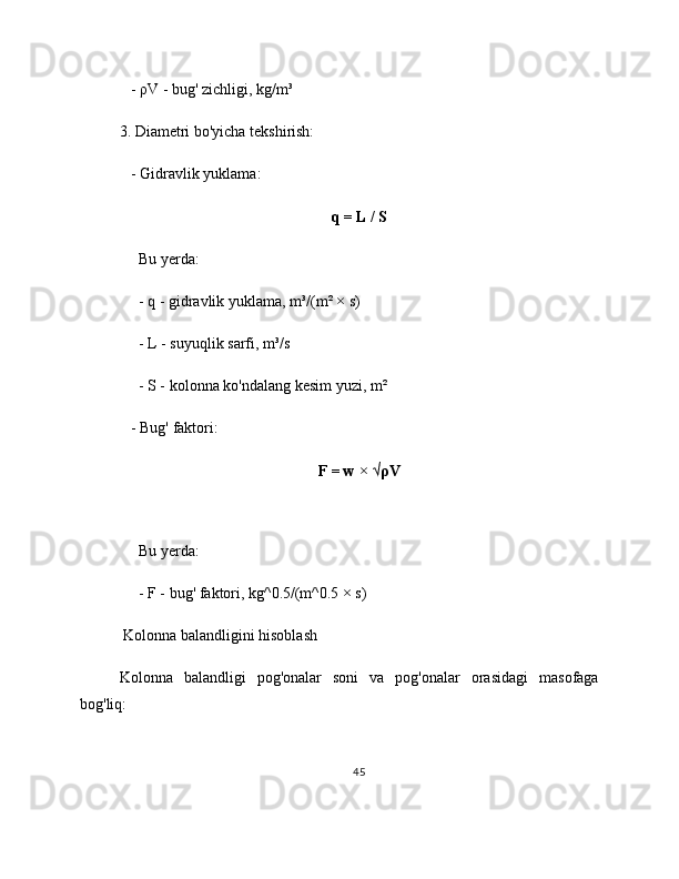    - ρV - bug' zichligi, kg/m³
3. Diametri bo'yicha tekshirish:
   - Gidravlik yuklama:
q = L / S
     Bu yerda:
     - q - gidravlik yuklama, m³/(m² × s)
     - L - suyuqlik sarfi, m³/s
     - S - kolonna ko'ndalang kesim yuzi, m²
   - Bug' faktori:     
F = w × √ρV
     
     Bu yerda:
     - F - bug' faktori, kg^0.5/(m^0.5 × s)
 Kolonna balandligini hisoblash
Kolonna   balandligi   pog'onalar   soni   va   pog'onalar   orasidagi   masofaga
bog'liq:
45 