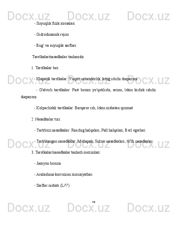    - Suyuqlik fizik xossalari
   - Gidrodinamik rejim
   - Bug' va suyuqlik sarflari
 Tarelkalar/nasadkalar tanlanishi
1. Tarelkalar turi:
   - Klapanli tarelkalar: Yuqori unumdorlik, keng ishchi diapazoni
      -   G'alvirli   tarelkalar:   Past   bosim   yo'qotilishi,   arzon,   lekin   kichik   ishchi
diapazoni
   - Kolpachokli tarelkalar: Barqaror ish, lekin nisbatan qimmat
2. Nasadkalar turi:
   - Tartibsiz nasadkalar: Raschig halqalari, Pall halqalari, Berl egerlari
   - Tartiblangan nasadkalar: Mellapak, Sulzer nasadkalari, to'rli nasadkalar
3. Tarelkalar/nasadkalar tanlash mezonlari:
   - Jarayon bosimi
   - Aralashma korrozion xususiyatlari
   - Sarflar nisbati (L/V)
48 
