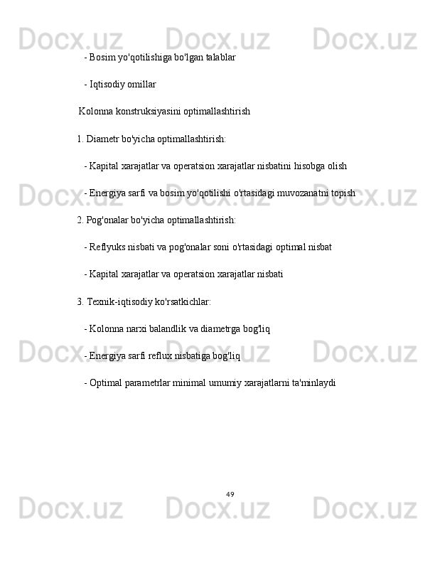    - Bosim yo'qotilishiga bo'lgan talablar
   - Iqtisodiy omillar
 Kolonna konstruksiyasini optimallashtirish
1. Diametr bo'yicha optimallashtirish:
   - Kapital xarajatlar va operatsion xarajatlar nisbatini hisobga olish
   - Energiya sarfi va bosim yo'qotilishi o'rtasidagi muvozanatni topish
2. Pog'onalar bo'yicha optimallashtirish:
   - Reflyuks nisbati va pog'onalar soni o'rtasidagi optimal nisbat
   - Kapital xarajatlar va operatsion xarajatlar nisbati
3. Texnik-iqtisodiy ko'rsatkichlar:
   - Kolonna narxi balandlik va diametrga bog'liq
   - Energiya sarfi reflux nisbatiga bog'liq
   - Optimal parametrlar minimal umumiy xarajatlarni ta'minlaydi
49 