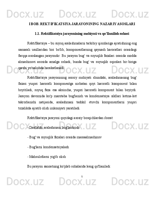 I BOB. REKTIFIKATSIYA JARAYONINING NAZARIY ASOSLARI
1.1. Rektifikatsiya jarayonining mohiyati va qo'llanilish sohasi
Rektifikatsiya – bu suyuq aralashmalarni tarkibiy qismlariga ajratishning eng
samarali   usullaridan   biri   bo'lib,   komponentlarning   qaynash   haroratlari   orasidagi
farqqa asoslangan jarayondir. Bu jarayon bug' va suyuqlik fazalari orasida modda
almashinuvi   asosida   amalga   oshadi,   bunda   bug'   va   suyuqlik   oqimlari   bir-biriga
qarshi yo'nalishda harakatlanadi.
Rektifikatsiya   jarayonining   asosiy   mohiyati   shundaki,   aralashmaning   bug'
fazasi   yuqori   haroratli   komponentga   nisbatan   quyi   haroratli   komponent   bilan
boyitiladi,   suyuq   faza   esa   aksincha,   yuqori   haroratli   komponent   bilan   boyiydi.
Jarayon   davomida   ko'p   marotaba   bug'lanish   va   kondensatsiya   sikllari   ketma-ket
takrorlanishi   natijasida,   aralashmani   tashkil   etuvchi   komponentlarni   yuqori
tozalikda ajratib olish imkoniyati yaratiladi.
Rektifikatsiya jarayoni quyidagi asosiy bosqichlardan iborat:
- Dastlabki aralashmani bug'lantirish
- Bug' va suyuqlik fazalari orasida massaalmashinuv
- Bug'larni kondensatsiyalash
- Mahsulotlarni yig'ib olish
Bu jarayon sanoatning ko'plab sohalarida keng qo'llaniladi:
5 
