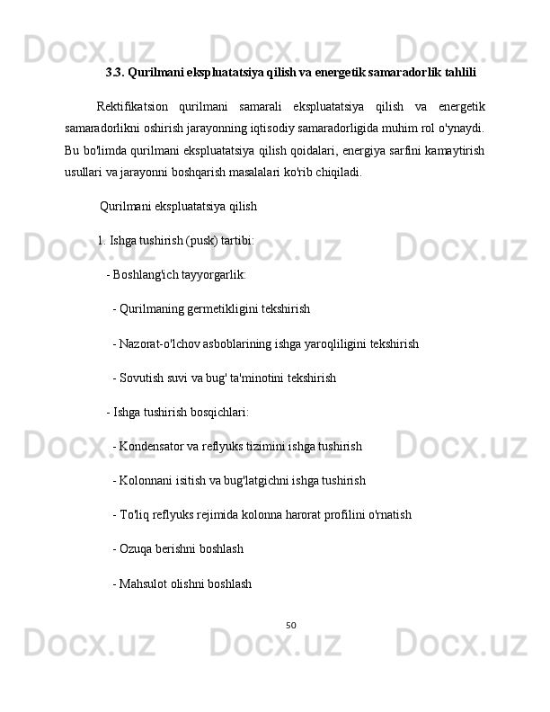 3.3. Qurilmani ekspluatatsiya qilish va energetik samaradorlik tahlili
Rektifikatsion   qurilmani   samarali   ekspluatatsiya   qilish   va   energetik
samaradorlikni oshirish jarayonning iqtisodiy samaradorligida muhim rol o'ynaydi.
Bu bo'limda qurilmani ekspluatatsiya qilish qoidalari, energiya sarfini kamaytirish
usullari va jarayonni boshqarish masalalari ko'rib chiqiladi.
 Qurilmani ekspluatatsiya qilish
1. Ishga tushirish (pusk) tartibi:
   - Boshlang'ich tayyorgarlik:
     - Qurilmaning germetikligini tekshirish
     - Nazorat-o'lchov asboblarining ishga yaroqliligini tekshirish
     - Sovutish suvi va bug' ta'minotini tekshirish
   - Ishga tushirish bosqichlari:
     - Kondensator va reflyuks tizimini ishga tushirish
     - Kolonnani isitish va bug'latgichni ishga tushirish
     - To'liq reflyuks rejimida kolonna harorat profilini o'rnatish
     - Ozuqa berishni boshlash
     - Mahsulot olishni boshlash
50 