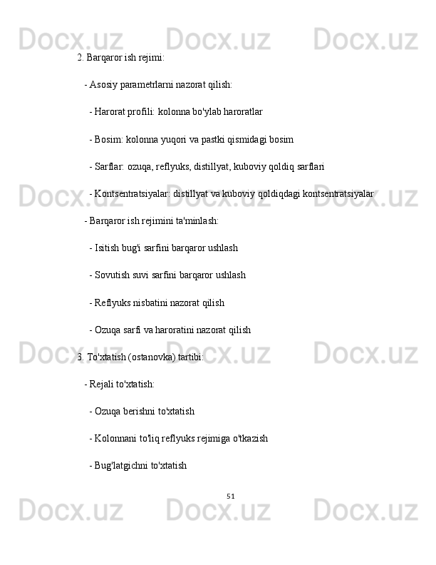 2. Barqaror ish rejimi:
   - Asosiy parametrlarni nazorat qilish:
     - Harorat profili: kolonna bo'ylab haroratlar
     - Bosim: kolonna yuqori va pastki qismidagi bosim
     - Sarflar: ozuqa, reflyuks, distillyat, kuboviy qoldiq sarflari
     - Kontsentratsiyalar: distillyat va kuboviy qoldiqdagi kontsentratsiyalar
   - Barqaror ish rejimini ta'minlash:
     - Isitish bug'i sarfini barqaror ushlash
     - Sovutish suvi sarfini barqaror ushlash
     - Reflyuks nisbatini nazorat qilish
     - Ozuqa sarfi va haroratini nazorat qilish
3. To'xtatish (ostanovka) tartibi:
   - Rejali to'xtatish:
     - Ozuqa berishni to'xtatish
     - Kolonnani to'liq reflyuks rejimiga o'tkazish
     - Bug'latgichni to'xtatish
51 