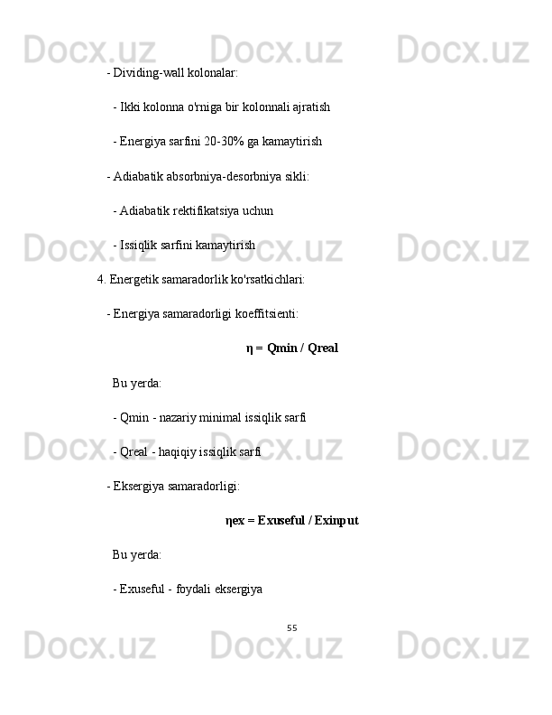 - Dividing-wall kolonalar:
     - Ikki kolonna o'rniga bir kolonnali ajratish
     - Energiya sarfini 20-30% ga kamaytirish
   - Adiabatik absorbniya-desorbniya sikli:
     - Adiabatik rektifikatsiya uchun
     - Issiqlik sarfini kamaytirish
4. Energetik samaradorlik ko'rsatkichlari:
   - Energiya samaradorligi koeffitsienti:
η = Qmin / Qreal
     Bu yerda:
     - Qmin - nazariy minimal issiqlik sarfi
     - Qreal - haqiqiy issiqlik sarfi
   - Eksergiya samaradorligi:
ηex = Exuseful / Exinput
     Bu yerda:
     - Exuseful - foydali eksergiya
55