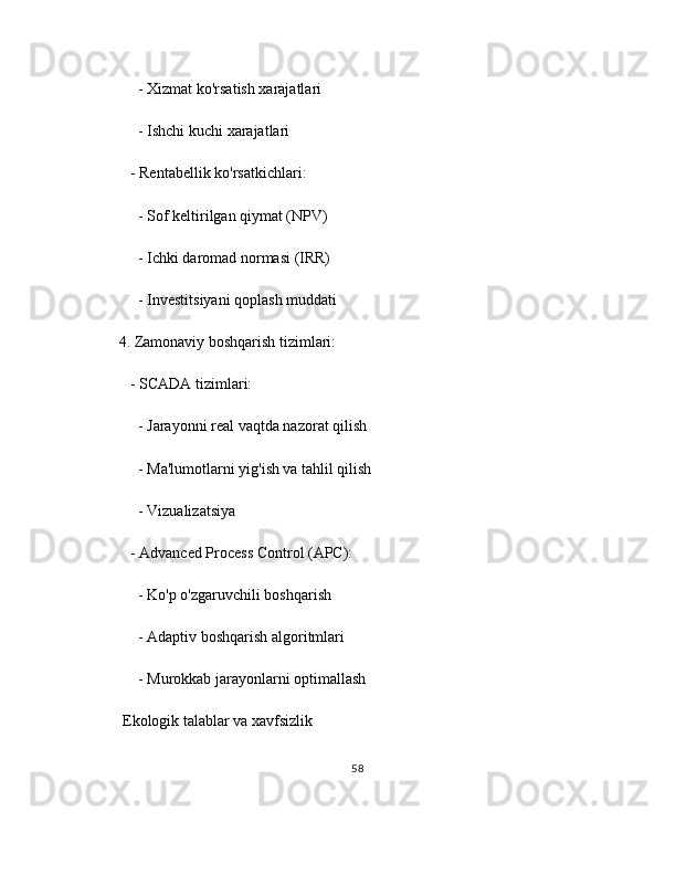      - Xizmat ko'rsatish xarajatlari
     - Ishchi kuchi xarajatlari
   - Rentabellik ko'rsatkichlari:
     - Sof keltirilgan qiymat (NPV)
     - Ichki daromad normasi (IRR)
     - Investitsiyani qoplash muddati
4. Zamonaviy boshqarish tizimlari:
   - SCADA tizimlari:
     - Jarayonni real vaqtda nazorat qilish
     - Ma'lumotlarni yig'ish va tahlil qilish
     - Vizualizatsiya
   - Advanced Process Control (APC):
     - Ko'p o'zgaruvchili boshqarish
     - Adaptiv boshqarish algoritmlari
     - Murokkab jarayonlarni optimallash
 Ekologik talablar va xavfsizlik
58 