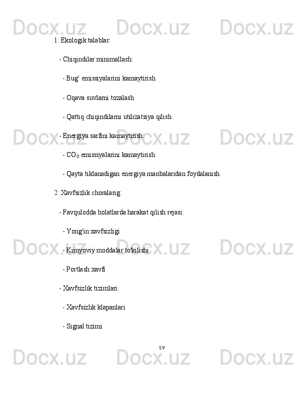 1. Ekologik talablar:
   - Chiqindilar minimallash:
     - Bug' emissiyalarini kamaytirish
     - Oqava suvlarni tozalash
     - Qattiq chiqindilarni utilizatsiya qilish
   - Energiya sarfini kamaytirish:
     - CO  emissiyalarini kamaytirish₂
     - Qayta tiklanadigan energiya manbalaridan foydalanish
2. Xavfsizlik choralarig:
   - Favqulodda holatlarda harakat qilish rejasi:
     - Yong'in xavfsizligi
     - Kimyoviy moddalar to'kilishi
     - Portlash xavfi
   - Xavfsizlik tizimlari:
     - Xavfsizlik klapanlari
     - Signal tizimi
59 