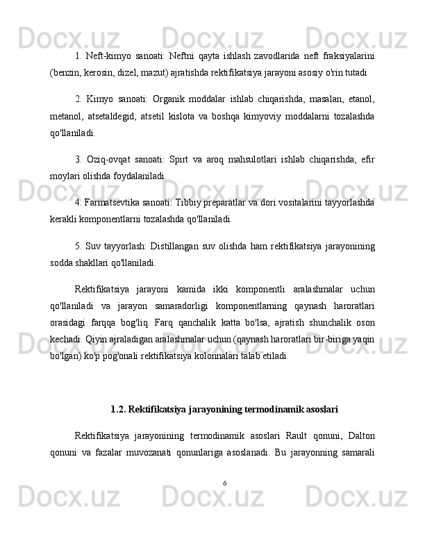 1.   Neft-kimyo   sanoati:   Neftni   qayta   ishlash   zavodlarida   neft   fraksiyalarini
(benzin, kerosin, dizel, mazut) ajratishda rektifikatsiya jarayoni asosiy o'rin tutadi
2.   Kimyo   sanoati:   Organik   moddalar   ishlab   chiqarishda,   masalan,   etanol,
metanol,   atsetaldegid,   atsetil   kislota   va   boshqa   kimyoviy   moddalarni   tozalashda
qo'llaniladi.
3.   Oziq-ovqat   sanoati:   Spirt   va   aroq   mahsulotlari   ishlab   chiqarishda,   efir
moylari olishda foydalaniladi.
4. Farmatsevtika sanoati: Tibbiy preparatlar va dori vositalarini tayyorlashda
kerakli komponentlarni tozalashda qo'llaniladi.
5.   Suv   tayyorlash:   Distillangan   suv   olishda   ham   rektifikatsiya   jarayonining
sodda shakllari qo'llaniladi.
Rektifikatsiya   jarayoni   kamida   ikki   komponentli   aralashmalar   uchun
qo'llaniladi   va   jarayon   samaradorligi   komponentlarning   qaynash   haroratlari
orasidagi   farqqa   bog'liq.   Farq   qanchalik   katta   bo'lsa,   ajratish   shunchalik   oson
kechadi. Qiyin ajraladigan aralashmalar uchun (qaynash haroratlari bir-biriga yaqin
bo'lgan) ko'p pog'onali rektifikatsiya kolonnaları talab etiladi.
1.2. Rektifikatsiya jarayonining termodinamik asoslari
Rektifikatsiya   jarayonining   termodinamik   asoslari   Rault   qonuni,   Dalton
qonuni   va   fazalar   muvozanati   qonunlariga   asoslanadi.   Bu   jarayonning   samarali
6 