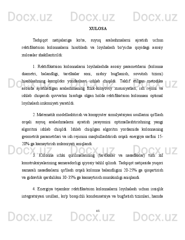 XULOSA
Tadqiqot   natijalariga   ko'ra,   suyuq   aralashmalarni   ajratish   uchun
rektifikatsion   kolonnalarni   hisoblash   va   loyihalash   bo'yicha   quyidagi   asosiy
xulosalar shakllantirildi:
1.   Rektifikatsion   kolonnalarni   loyihalashda   asosiy   parametrlarni   (kolonna
diametri,   balandligi,   tarelkalar   soni,   nisbiy   bug'lanish,   sovutish   tizimi)
hisoblashning   kompleks   yondashuvi   ishlab   chiqildi.   Taklif   etilgan   metodika
asosida   ajratiladigan   aralashmaning   fizik-kimyoviy   xususiyatlari,   ish   rejimi   va
ishlab   chiqarish   quvvatini   hisobga   olgan   holda   rektifikatsion   kolonnani   optimal
loyihalash imkoniyati yaratildi.
2. Matematik modellashtirish va kompyuter simulyatsiyasi usullarini qo'llash
orqali   suyuq   aralashmalarni   ajratish   jarayonini   optimallashtirishning   yangi
algoritmi   ishlab   chiqildi.   Ishlab   chiqilgan   algoritm   yordamida   kolonnaning
geometrik parametrlari va ish rejimini maqbullashtirish orqali energiya sarfini 15-
20% ga kamaytirish imkoniyati aniqlandi.
3.   Kolonna   ichki   qurilmalarining   (tarelkalar   va   nasadkalar)   turli   xil
konstruksiyalarining samaradorligi qiyosiy tahlil qilindi. Tadqiqot natijasida yuqori
samarali   nasadkalarni   qo'llash   orqali   kolonna   balandligini   20-25%   ga   qisqartirish
va gidravlik qarshilikni 30-35% ga kamaytirish mumkinligi aniqlandi.
4.   Energiya   tejamkor   rektifikatsion   kolonnalarni   loyihalash   uchun   issiqlik
integratsiyasi  usullari, ko'p bosqichli  kondensatsiya va bug'latish tizimlari, hamda
61 