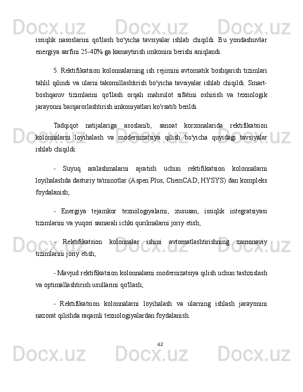 issiqlik   nasoslarini   qo'llash   bo'yicha   tavsiyalar   ishlab   chiqildi.   Bu   yondashuvlar
energiya sarfini 25-40% ga kamaytirish imkonini berishi aniqlandi.
5. Rektifikatsion kolonnalarning ish rejimini avtomatik boshqarish tizimlari
tahlil qilindi  va ularni  takomillashtirish bo'yicha tavsiyalar  ishlab chiqildi. Smart-
boshqaruv   tizimlarini   qo'llash   orqali   mahsulot   sifatini   oshirish   va   texnologik
jarayonni barqarorlashtirish imkoniyatlari ko'rsatib berildi.
Tadqiqot   natijalariga   asoslanib,   sanoat   korxonalarida   rektifikatsion
kolonnalarni   loyihalash   va   modernizatsiya   qilish   bo'yicha   quyidagi   tavsiyalar
ishlab chiqildi:
-   Suyuq   aralashmalarni   ajratish   uchun   rektifikatsion   kolonnalarni
loyihalashda dasturiy ta'minotlar (Aspen Plus, ChemCAD, HYSYS) dan kompleks
foydalanish;
-   Energiya   tejamkor   texnologiyalarni,   xususan,   issiqlik   integratsiyasi
tizimlarini va yuqori samarali ichki qurilmalarni joriy etish;
-   Rektifikatsion   kolonnalar   ishini   avtomatlashtirishning   zamonaviy
tizimlarini joriy etish;
- Mavjud rektifikatsion kolonnalarni modernizatsiya qilish uchun tashxislash
va optimallashtirish usullarini qo'llash;
-   Rektifikatsion   kolonnalarni   loyihalash   va   ularning   ishlash   jarayonini
nazorat qilishda raqamli texnologiyalardan foydalanish.
62 