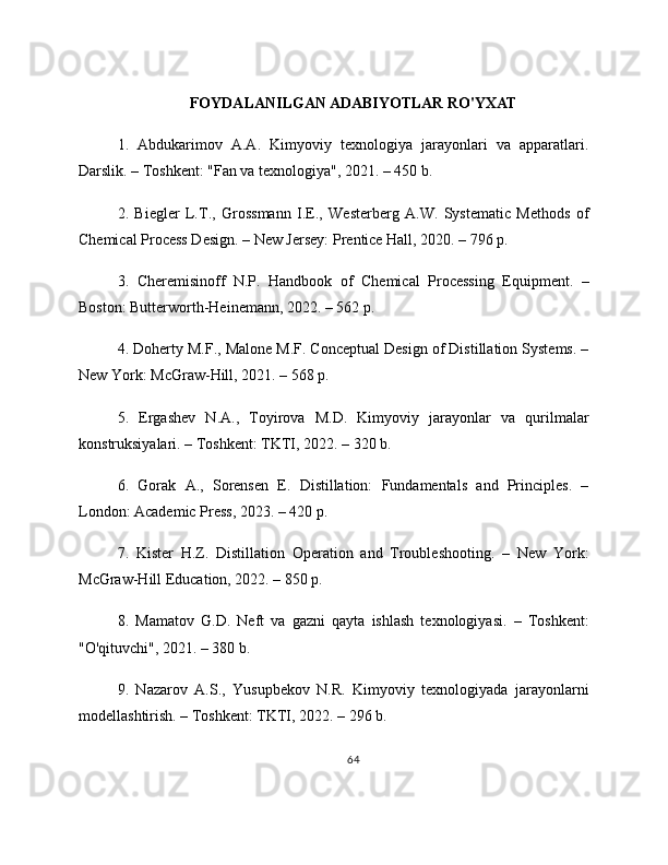 FOYDALANILGAN ADABIYOTLAR RO'YXAT
1.   Abdukarimov   A.A.   Kimyoviy   texnologiya   jarayonlari   va   apparatlari.
Darslik. – Toshkent: "Fan va texnologiya", 2021. – 450 b.
2.   Biegler   L.T.,   Grossmann   I.E.,   Westerberg   A.W.   Systematic   Methods   of
Chemical Process Design. – New Jersey: Prentice Hall, 2020. – 796 p.
3.   Cheremisinoff   N.P.   Handbook   of   Chemical   Processing   Equipment.   –
Boston: Butterworth-Heinemann, 2022. – 562 p.
4. Doherty M.F., Malone M.F. Conceptual Design of Distillation Systems. –
New York: McGraw-Hill, 2021. – 568 p.
5.   Ergashev   N.A.,   Toyirova   M.D.   Kimyoviy   jarayonlar   va   qurilmalar
konstruksiyalari. – Toshkent: TKTI, 2022. – 320 b.
6.   Gorak   A.,   Sorensen   E.   Distillation:   Fundamentals   and   Principles.   –
London: Academic Press, 2023. – 420 p.
7.   Kister   H.Z.   Distillation   Operation   and   Troubleshooting.   –   New   York:
McGraw-Hill Education, 2022. – 850 p.
8.   Mamatov   G.D.   Neft   va   gazni   qayta   ishlash   texnologiyasi.   –   Toshkent:
"O'qituvchi", 2021. – 380 b.
9.   Nazarov   A.S.,   Yusupbekov   N.R.   Kimyoviy   texnologiyada   jarayonlarni
modellashtirish. – Toshkent: TKTI, 2022. – 296 b.
64 