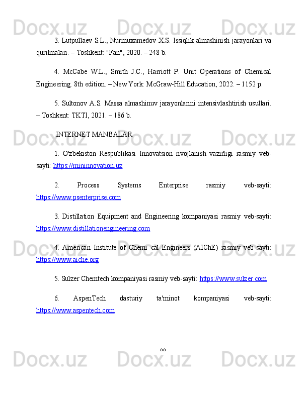 3. Lutpullaev S.L., Nurmuxamedov X.S. Issiqlik almashinish jarayonlari va
qurilmalari. – Toshkent: "Fan", 2020. – 248 b.
4.   McCabe   W.L.,   Smith   J.C.,   Harriott   P.   Unit   Operations   of   Chemical
Engineering. 8th edition. – New York: McGraw-Hill Education, 2022. – 1152 p.
5. Sultonov A.S. Massa  almashinuv jarayonlarini  intensivlashtirish usullari.
– Toshkent: TKTI, 2021. – 186 b.
 INTERNET MANBALAR
1.   O'zbekiston   Respublikasi   Innovatsion   rivojlanish   vazirligi   rasmiy   veb-
sayti:  https://mininnovation.uz  
2.   Process   Systems   Enterprise   rasmiy   veb-sayti:
https://www.psenterprise.com  
3.   Distillation   Equipment   and   Engineering   kompaniyasi   rasmiy   veb-sayti:
https://www.distillationengineering.com  
4.   American   Institute   of   Chemi   cal   Engineers   (AIChE)   rasmiy   veb-sayti:
https://www.aiche.org  
5. Sulzer Chemtech kompaniyasi rasmiy veb-sayti:  https://www.sulzer.com  
6.   AspenTech   dasturiy   ta'minot   kompaniyasi   veb-sayti:
https://www.aspentech.com  
66 