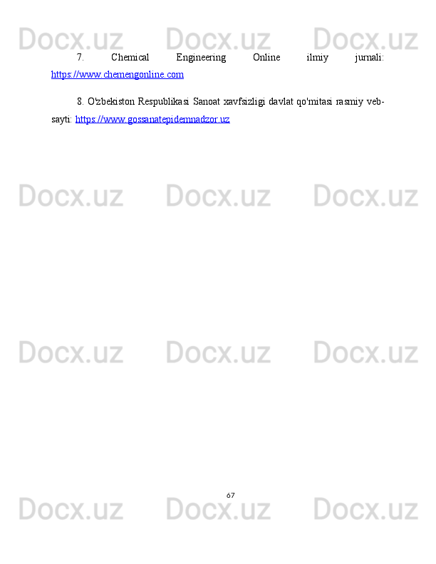 7.   Chemical   Engineering   Online   ilmiy   jurnali:
https://www.chemengonline.com  
8. O'zbekiston Respublikasi  Sanoat xavfsizligi davlat qo'mitasi rasmiy veb-
sayti:  https://www.gossanatepidemnadzor.uz  
67 