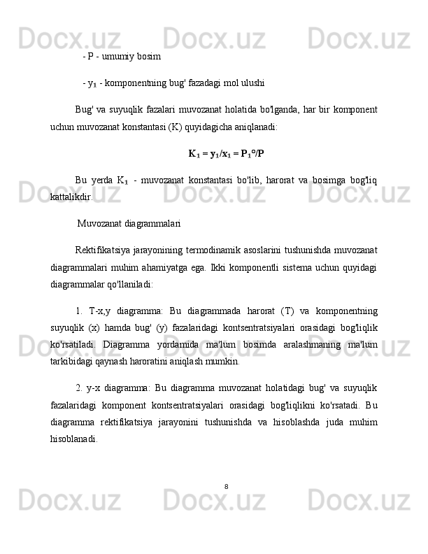    - P - umumiy bosim
   - y  - komponentning bug' fazadagi mol ulushi₁
Bug' va suyuqlik fazalari muvozanat holatida bo'lganda, har bir komponent
uchun muvozanat konstantasi (K) quyidagicha aniqlanadi:
K  = y /x  = P °/P	
₁ ₁ ₁ ₁
Bu   yerda   K   -   muvozanat   konstantasi   bo'lib,   harorat   va   bosimga   bog'liq	
₁
kattalikdir.
 Muvozanat diagrammalari
Rektifikatsiya jarayonining termodinamik asoslarini tushunishda muvozanat
diagrammalari   muhim   ahamiyatga   ega.   Ikki   komponentli   sistema   uchun  quyidagi
diagrammalar qo'llaniladi:
1.   T-x,y   diagramma:   Bu   diagrammada   harorat   (T)   va   komponentning
suyuqlik   (x)   hamda   bug'   (y)   fazalaridagi   kontsentratsiyalari   orasidagi   bog'liqlik
ko'rsatiladi.   Diagramma   yordamida   ma'lum   bosimda   aralashmaning   ma'lum
tarkibidagi qaynash haroratini aniqlash mumkin.
2.   y-x   diagramma:   Bu   diagramma   muvozanat   holatidagi   bug'   va   suyuqlik
fazalaridagi   komponent   kontsentratsiyalari   orasidagi   bog'liqlikni   ko'rsatadi.   Bu
diagramma   rektifikatsiya   jarayonini   tushunishda   va   hisoblashda   juda   muhim
hisoblanadi.
8 