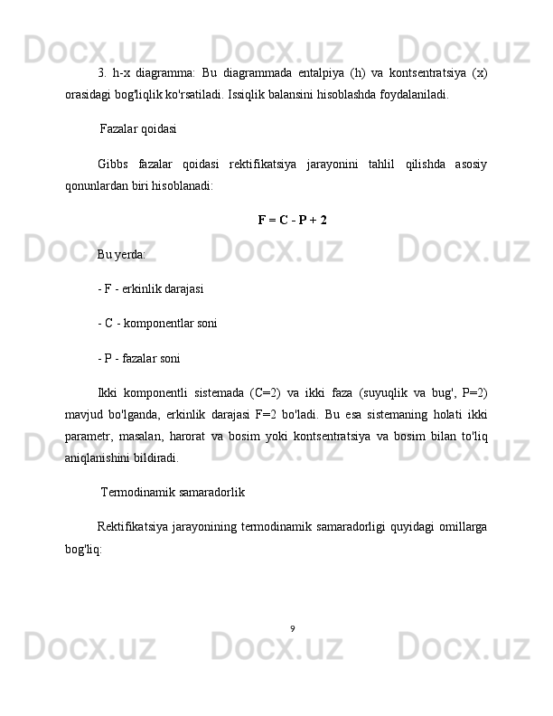 3.   h-x   diagramma:   Bu   diagrammada   entalpiya   (h)   va   kontsentratsiya   (x)
orasidagi bog'liqlik ko'rsatiladi. Issiqlik balansini hisoblashda foydalaniladi.
 Fazalar qoidasi
Gibbs   fazalar   qoidasi   rektifikatsiya   jarayonini   tahlil   qilishda   asosiy
qonunlardan biri hisoblanadi:
F = C - P + 2
Bu yerda:
- F - erkinlik darajasi
- C - komponentlar soni
- P - fazalar soni
Ikki   komponentli   sistemada   (C=2)   va   ikki   faza   (suyuqlik   va   bug',   P=2)
mavjud   bo'lganda,   erkinlik   darajasi   F=2   bo'ladi.   Bu   esa   sistemaning   holati   ikki
parametr,   masalan,   harorat   va   bosim   yoki   kontsentratsiya   va   bosim   bilan   to'liq
aniqlanishini bildiradi.
 Termodinamik samaradorlik
Rektifikatsiya  jarayonining  termodinamik  samaradorligi  quyidagi  omillarga
bog'liq:
9 
