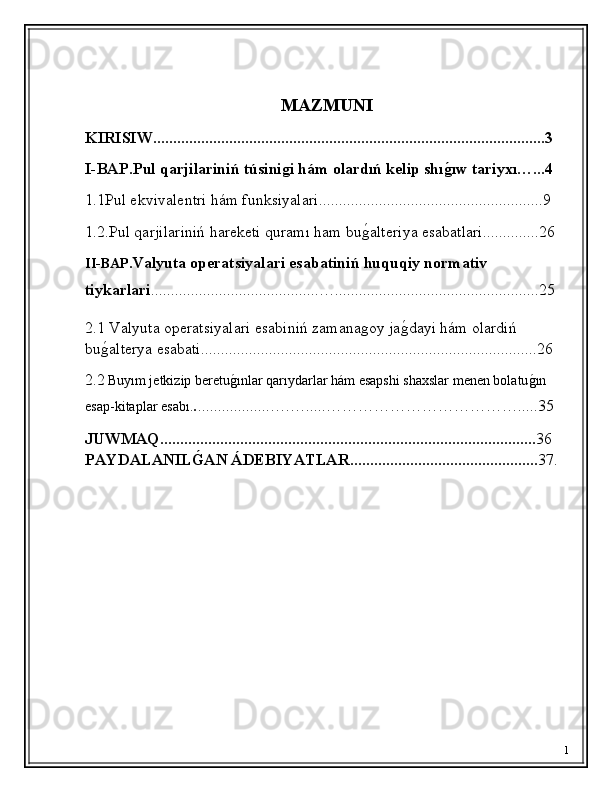 MAZMUNI
KIRISIW..................................................................................................3
I- B AP . Pul qarjilariniń túsinigi hám olardıń kelip shıg'ıw tariyxı…...4
1 .1 Pul ekvivalentri hám funksiyalari . .......................................................9
1. 2.Pul qarjilariniń hareketi quramı ham bu	
ǵ�alteriya esabatlari..............26
II-BAP. Valyuta operatsiyalari esabatiniń huquqiy normativ 
tiykarlari ..........................................…...................................................25 
2.1 Valyuta operatsiyalari esabiniń zamana
ǵoy ja	ǵ�dayi hám olardiń 
bu	
ǵ�alterya esabati....................................................................................26
2.2   Buyım jetkizip beretu	
ǵ�ınlar qarıydarlar hám esapshi shaxslar menen bolatu	ǵ�ın 
esap-kitaplar esabı. . ..................….….....……………………………….....35
JUWMAQ.............................................................................................. 36 
PAYDALANIL	
Ǵ'AN ÁDEBIYATLAR............................................... 37.
1 