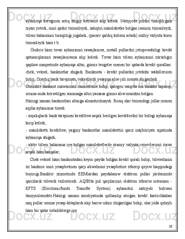 aylanısqa   kereǵinen   artıq   shı	ǵ�ıp   ketiwine   alıp   keledi.   Nátiyjede   puldıń   turaqlılı	ǵ�ına
zıyan yetedi, onıń qádiri tómenleydi, xalıqtıń mámleketke bol	
ǵ�an isenimi tómenleydi,
tólem balansınıń turaqlılı	
ǵ�ı jo	ǵ�aladı, (passiv qaldıq kólemi artadı) milliy valyuta kursı
tómenleydi hám t.b.
      Óndiris   hám   tovar   aylanısınıń   rawajlanıwı,   metall   pullardıń   jetispewshili	
ǵi   kredit
qatnasıqlarınıń   rawajlanıwına   alıp   keledi.   Tovar   hám   tólem   aylanısınıń   zárúrli	
ǵin
qaplaw maqsetinde aylanısqa altın, 	
ǵúmis ten	ǵeler menen bir qatarda kredit quralları:
chek,   veksel,   banknotlar   shi	
ǵ�adı.   Banknota   -   kredit   pullardıń   jetekshi   wákillerinen
bolıp, Oraylıq bank tárepinen, veksellerdi yesapqa alıw jolı menen shı	
ǵ�arıladi.
Ótmishte banknot máwsimsiz minnetleme bolıp, qále	
ǵen waqıtta onı bankke tapsırıp,
ornına onda kórsetil	
ǵen summa	ǵ�a altın yamasa 	ǵúmis alıw múmkin bol	ǵ�an.
Házir	
ǵi zaman banknotları altın	ǵ�a almastırılmaydı.  Biraq olar tómende	ǵi jollar menen
aqsha aylanısına túsedi:
- xojalıqlardı bank tárepinen kreditlew arqalı beril	
ǵen kreditlerdiń bir bóle	ǵi aylanısqa
kirip keledi;
-   mámleketti   kreditlew,   ya	
ǵ�nıy   banknotlar   mámlekettiń   qarız   májbúriyatı   sıpatında
aylanısqa shi	
ǵ�adı;
- aktiv tólem balansına iye bol	
ǵ�an mámleketlerde rásmiy valyuta rezervleriniń ósiwi
arqalı hám basqalar;
      Chek veksel hám banknotadan keyin payda bol	
ǵ�an kredit quralı bolıp, tólewshiniń
óz bankine onıń yesapbetinen qarjı alıwshınıń yesapbetine ótkerip qoyıw haqqında	
ǵ�ı
buyırı	
ǵ�ı.Bankler   xizmetinde   EEMlardan   paydalanıw   elektron   pullar   járdeminde
qarızlardı   tólewdi   tezlestiredi.   AQSHta   pul   qarjılarınıń   elektron   ótkeriw   sisteması   -
EFTS   (Electronicfunds   Transfer   System)   aylanıstıń   nátiyjeli   bolıwın
támiyinlemekte.Házir	
ǵi   zaman   ámeliyatında   qollanılıp   atır	ǵ�an   kredit   kartochkaları
naq pullar ornına yesap-kitaplardı alıp barıw ushın shı	
ǵ�arıl	ǵ�an bolıp, olar júdá qolaylı
hám bir qatar ústinlikler	
ǵe iye.
10 