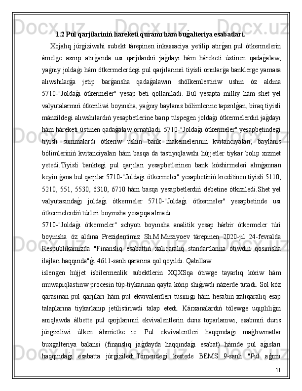          1.2 Pul qarjilariniń hareketi quramı ham bug'alteriya esabatlari. 
      Xojalıq   júr	
ǵiziwshi   subekt   tárepinen   inkassaciya   yetilip   atır	ǵ�an   pul   ótkermelerin
ámel	
ǵe   asırıp   atır	ǵ�anda   usı   qarjılardıń   ja	ǵ�dayı   hám   háreketi   ústinen   qada	ǵ�alaw,
ya	
ǵ�nıy jolda	ǵ�ı hám ótkermelerde	ǵi pul qarjılarınıń tiyisli orınlar	ǵ�a bankler	ǵe yamasa
alıwshılar	
ǵ�a   jetip   bar	ǵ�ansha   qada	ǵ�alawın   shólkemlestiriw   ushın   óz   aldına
5710-"Jolda	
ǵ�ı   ótkermeler"   yesap   beti   qollanıladi.   Bul   yesapta   milliy   hám   shet   yel
valyutalarınıń ótkeriliwi boyınsha, ya	
ǵ�nıy baylanıs bólimlerine tapsrıl	ǵ�an, biraq tiyisli
mánzilde	
ǵi alıwshılardıń yesapbetlerine barıp túspe	ǵen jolda	ǵ�ı ótkermelerdiń ja	ǵ�dayı
hám háreketi ústinen qada	
ǵ�alaw ornatıladi. 5710-"Jolda	ǵ�ı ótkermeler" yesapbetinde	ǵi
tiyisli   summalardı   ótkeriw   ushın   bank   mákemeleriniń   kvitanciyaları,   baylanıs
bólimleriniń  kvitanciyaları   hám   basqa   da  tastıyıqlawshı   hújjetler  tiykar  bolıp  xızmet
yetedi.Tiyisli   bankte	
ǵi   pul   qarjıları   yesapbetlerinen   bank   kóshirmeleri   alın	ǵ�annan
keyin 	
ǵ�ana bul qarjılar 5710-"Jolda	ǵ�ı ótkermeler" yesapbetiniń kreditinen tiyisli 5110,
5210,   551,   5530,   6310,   6710   hám   basqa   yesapbetlerdiń   debetine   ótkiziledi.Shet   yel
valyutasında	
ǵ�ı   jolda	ǵ�ı   ótkermeler   5710-"Jolda	ǵ�ı   ótkermeler"   yesapbetinde   usı
ótkermelerdiń túrleri boyınsha yesapqa alınadı.
5710-"Jolda	
ǵ�ı   ótkermeler"   schyotı   boyınsha   analitik   yesap   hárbir   ótkermeler   túri
boyınsha   óz   aldına   Prezidentimiz   Sh.M.Mirziyoev   tárepinen   2020-jıl   24-fevralda
Respublikamızda   "Finanslıq   esabattıń   xalıqaralıq   standartlarına   ótiwdiń   qosımsha
ilajları haqqında"	
ǵ�ı 4611-sanlı qararına qol qoyıldı. Qabıllaw
islen	
ǵen   hújjet   isbilermenlik   subektlerin   XQXSqa   ótiw	ǵe   tayarlıq   kóriw   hám
muwapıqlastırıw procesin túp-tiykarınan qayta kórip shı	
ǵ�ıwdı názerde tutadı. Sol kóz
qarasınan   pul   qarjıları   hám   pul   ekvivalentleri   túsini	
ǵi   hám   hesabın   xalıqaralıq   esap
talaplarına   tiykarlanıp   jetilistiriwdi   talap   etedi.   Kárxanalardıń   tólew	
ǵe   uqıplılı	ǵ�ın
anıqlawda   álbette   pul   qarjılarınıń   ekvivalentlerin   durıs   toparlanıwı,   esabınıń   durıs
júr	
ǵiziliwi   úlken   áhmietke   ie.   Pul   ekvivalentleri   haqqında	ǵ�ı   ma	ǵ�lıwmatlar
bux	
ǵalteriya   balansi   (finanslıq   ja	ǵ�dayda   haqqında	ǵ�ı   esabat)   hámde   pul   a	ǵ�ısları
haqqında	
ǵ�ı   esabatta   júr	ǵiziledi.Tómende	ǵi   kestede   BEMS   9-sanlı   "Pul   aģımı
11 