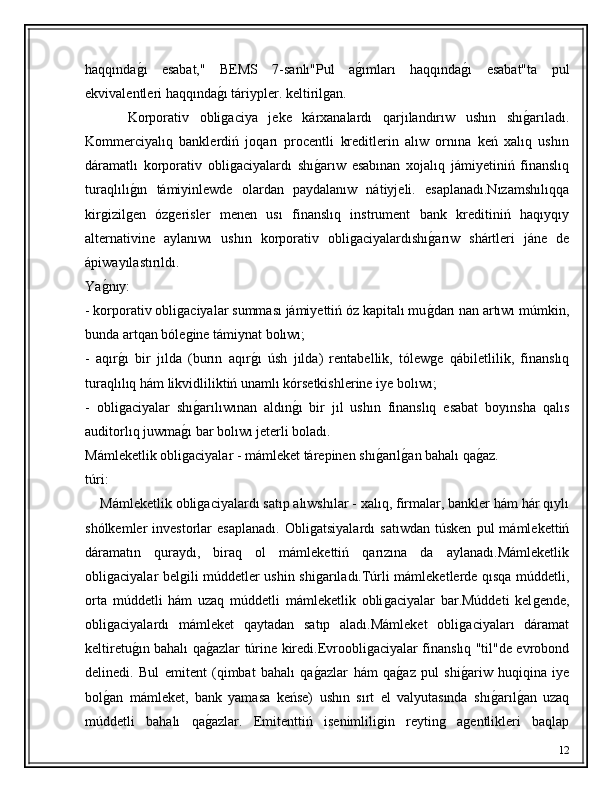 haqqındaǵ�ı   esabat,"   BEMS   7-sanlı"Pul   a	ǵ�ımları   haqqında	ǵ�ı   esabat"ta   pul
ekvivalentleri haqqında	
ǵ�ı táriypler. keltiril	ǵan. 
        Korporativ   obli	
ǵaciya   jeke   kárxanalardı   qarjılandırıw   ushın   shı	ǵ�arıladı.
Kommerciyalıq   banklerdiń   joqarı   procentli   kreditlerin   alıw   ornına   keń   xalıq   ushın
dáramatlı   korporativ   obli	
ǵaciyalardı   shı	ǵ�arıw   esabınan   xojalıq   jámiyetiniń   finanslıq
turaqlılı	
ǵ�ın   támiyinlewde   olardan   paydalanıw   nátiyjeli.   esaplanadı.Nızamshılıqqa
kir	
ǵizil	ǵen   óz	ǵerisler   menen   usı   finanslıq   instrument   bank   kreditiniń   haqıyqıy
alternativine   aylanıwı   ushın   korporativ   obli	
ǵaciyalardıshı	ǵ�arıw   shártleri   jáne   de
ápiwayılastırıldı.
Ya	
ǵ�nıy:
- korporativ obli	
ǵaciyalar summası jámiyettiń óz kapitalı mu	ǵ�darı nan artıwı múmkin,
bunda artqan bóle	
ǵine támiynat bolıwı;
-   aqır	
ǵ�ı   bir   jılda   (burın   aqır	ǵ�ı   úsh   jılda)   rentabellik,   tólew	ǵe   qábiletlilik,   finanslıq
turaqlılıq hám likvidliliktiń unamlı kórsetkishlerine iye bolıwı;
-   obli	
ǵaciyalar   shı	ǵ�arılıwınan   aldın	ǵ�ı   bir   jıl   ushın   finanslıq   esabat   boyınsha   qalıs
auditorlıq juwma	
ǵ�ı bar bolıwı jeterli boladı.
Mámleketlik obli
ǵaciyalar - mámleket tárepinen shı	ǵ�arıl	ǵ�an bahalı qa	ǵ�az.
túri:
     Mámleketlik obli	
ǵaciyalardı satıp alıwshılar - xalıq, firmalar, bankler hám hár qıylı
shólkemler   investorlar   esaplanadı.   Obli	
ǵatsiyalardı   satıwdan   túsken   pul   mámlekettiń
dáramatın   quraydı,   biraq   ol   mámlekettiń   qarızına   da   aylanadı.Mámleketlik
obli	
ǵaciyalar bel	ǵili múddetler ushin shi	ǵarıladı.Túrli mámleketlerde qısqa múddetli,
orta   múddetli   hám   uzaq   múddetli   mámleketlik   obli	
ǵaciyalar   bar.Múddeti   kel	ǵende,
obli	
ǵaciyalardı   mámleket   qaytadan   satıp   aladı.Mámleket   obli	ǵaciyaları   dáramat
keltiretu	
ǵ�ın bahalı qa	ǵ�azlar túrine kiredi.Evroobli	ǵaciyalar finanslıq "til"de evrobond
delinedi.   Bul   emitent   (qimbat   bahalı   qa	
ǵ�azlar   hám   qa	ǵ�az   pul   shi	ǵ�ariw   huqiqina   iye
bol	
ǵ�an   mámleket,   bank   yamasa   keńse)   ushın   sırt   el   valyutasında   shı	ǵ�arıl	ǵ�an   uzaq
múddetli   bahalı   qa	
ǵ�azlar.   Emitenttiń   isenimlili	ǵin   reytin	ǵ	  a	ǵentlikleri   baqlap
12 