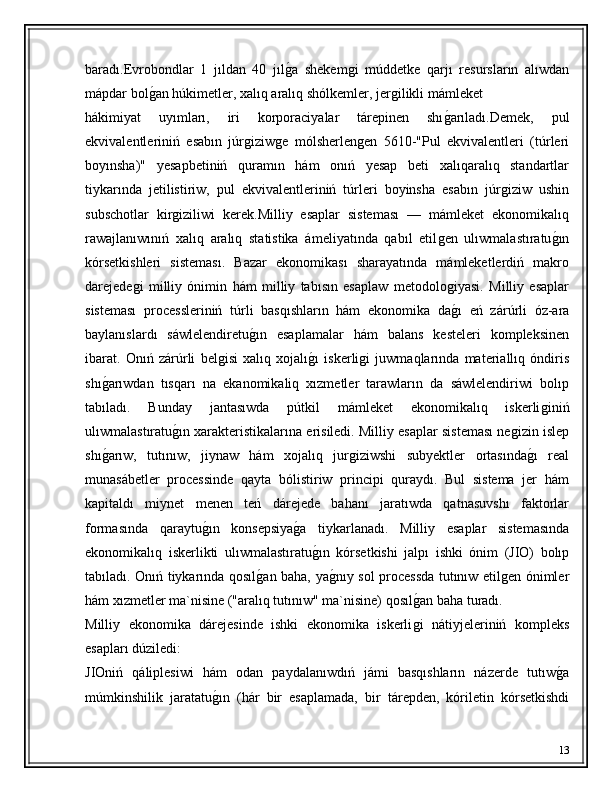 baradı.Evrobondlar   1   jıldan   40   jılǵ�a   shekem	ǵi   múddetke   qarjı   resursların   alıwdan
mápdar bol	
ǵ�an húkimetler, xalıq aralıq shólkemler, jer	ǵilikli mámleket
hákimiyat   uyımları,   iri   korporaciyalar   tárepinen   shı	
ǵ�arıladı.Demek,   pul
ekvivalentleriniń   esabın   júr	
ǵiziw	ǵe   mólsherlen	ǵen   5610-"Pul   ekvivalentleri   (túrleri
boyınsha)"   yesapbetiniń   quramın   hám   onıń   yesap   beti   xalıqaralıq   standartlar
tiykarında   jetilistiriw,   pul   ekvivalentleriniń   túrleri   boyinsha   esabın   júr	
ǵiziw   ushin
subschotlar   kir	
ǵiziliwi   kerek.Milliy   esaplar   sisteması   —   mámleket   ekonomikalıq
rawajlanıwınıń   xalıq   aralıq   statistika   ámeliyatında   qabıl   etil	
ǵen   ulıwmalastıratu	ǵ�ın
kórsetkishleri   sisteması.   Bazar   ekonomikası   sharayatında   mámleketlerdiń   makro
darejede	
ǵi   milliy   ónimin   hám   milliy   tabısın   esaplaw   metodolo	ǵiyasi.   Milliy   esaplar
sisteması   processleriniń   túrli   basqıshların   hám   ekonomika   da
ǵ�ı   eń   zárúrli   óz-ara
baylanıslardı   sáwlelendiretu	
ǵ�ın   esaplamalar   hám   balans   kesteleri   kompleksinen
ibarat.   Onıń   zárúrli   bel	
ǵisi   xalıq   xojalı	ǵ�ı   iskerli	ǵi   juwmaqlarında   materiallıq   óndiris
shı	
ǵ�arıwdan   tısqarı   na   ekanomikaliq   xızmetler   tarawların   da   sáwlelendiriwi   bolıp
tabıladı.   Bunday   jantasıwda   pútkil   mámleket   ekonomikalıq   iskerli	
ǵiniń
ulıwmalastıratu	
ǵ�ın xarakteristikalarına erisiledi. Milliy esaplar sisteması ne	ǵizin islep
shı	
ǵ�arıw,   tutınıw,   jiynaw   hám   xojalıq   jur	ǵiziwshi   subyektler   ortasında	ǵ�ı   real
munasábetler   processinde   qayta   bólistiriw   principi   quraydı.   Bul   sistema   jer   hám
kapitaldı   miynet   menen   teń   dárejede   bahanı   jaratıwda   qatnasuvshı   faktorlar
formasında   qaraytu	
ǵ�ın   konsepsiya	ǵ�a   tiykarlanadı.   Milliy   esaplar   sistemasında
ekonomikalıq   iskerlikti   ulıwmalastıratu	
ǵ�ın   kórsetkishi   jalpı   ishki   ónim   (JIO)   bolıp
tabıladı. Onıń tiykarında qosıl	
ǵ�an baha, ya	ǵ�nıy sol processda tutınıw etil	ǵen ónimler
hám xızmetler ma`nisine ("aralıq tutınıw" ma`nisine) qosıl	
ǵ�an baha turadı. 
Milliy   ekonomika   dárejesinde   ishki   ekonomika   iskerli
ǵi   nátiyjeleriniń   kompleks
esapları dúziledi: 
JIOniń   qáliplesiwi   hám   odan   paydalanıwdıń   jámi   basqıshların   názerde   tutıw	
ǵ�a
múmkinshilik   jaratatu	
ǵ�ın   (hár   bir   esaplamada,   bir   tárepden,   kóriletin   kórsetkishdi
13 