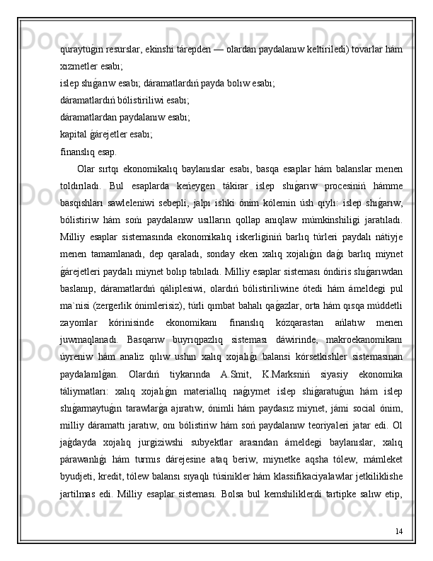 quraytuǵ�ın resurslar, ekinshi tárepden — olardan paydalanıw keltiriledi) tovarlar hám
xızmetler esabı;
islep shı
ǵ�arıw esabı; dáramatlardıń payda bolıw esabı; 
dáramatlardıń bólistiriliwi esabı; 
dáramatlardan paydalanıw esabı; 
kapital 	
ǵ�árejetler esabı; 
finanslıq esap. 
        Olar   sırtqı   ekonomikalıq   baylanıslar   esabı,   basqa   esaplar   hám   balanslar   menen
toldırıladı.   Bul   esaplarda   keńey	
ǵen   tákirar   islep   shı	ǵ�arıw   procesiniń   hámme
basqıshları   sawleleniwi   sebepli,   jalpı   ishki   ónim   kólemin   úsh   qıylı:   islep   shı	
ǵ�arıw,
bólistiriw   hám   sońı   paydalanıw   usılların   qollap   anıqlaw   múmkinshili	
ǵi   jaratıladı.
Milliy   esaplar   sistemasında   ekonomikalıq   iskerli	
ǵiniń   barlıq   túrleri   paydalı   nátiyje
menen   tamamlanadı,   dep   qaraladı,   sonday   eken   xalıq   xojalı	
ǵ�ın   da	ǵ�ı   barlıq   miynet
ǵ	
�árejetleri paydalı miynet bolıp tabıladı. Milliy esaplar sisteması óndiris shı	ǵ�arıwdan
baslanıp,   dáramatlardıń   qáliplesiwi,   olardıń   bólistiriliwine   ótedi   hám   ámelde	
ǵi   pul
ma`nisi (zer	
ǵerlik ónimlerisiz), túrli qımbat bahalı qa	ǵ�azlar, orta hám qısqa múddetli
zayomlar   kórinisinde   ekonomikanı   finanslıq   kózqarastan   ańlatıw   menen
juwmaqlanadı.   Basqarıw   buyrıqpazlıq   sisteması   dáwirinde,   makroekanomikanı
úyreniw   hám   analiz   qılıw   ushın   xalıq   xojalı	
ǵ�ı   balansi   kórsetkishler   sistemasınan
paydalanıl	
ǵ�an.   Olardıń   tiykarında   A.Smit,   K.Marksniń   siyasiy   ekonomika
táliymatları:   xalıq   xojalı	
ǵ�ın   materiallıq   na	ǵ�ıymet   islep   shi	ǵ�aratu	ǵ�un   hám   islep
shı	
ǵ�armaytu	ǵ�ın   tarawlar	ǵ�a   ajıratıw,   ónimli   hám   paydasız   miynet,   jámi   social   ónim,
milliy   dáramattı   jaratıw,   onı   bólistiriw   hám   soń   paydalanıw   teoriyaleri   jatar   edi.   Ol
ja	
ǵ�dayda   xojalıq   jur	ǵiziwshi   subyektlar   arasından   ámelde	ǵi   baylanıslar,   xalıq
párawanlı	
ǵ�ı   hám   turmıs   dárejesine   ataq   beriw,   miynetke   aqsha   tólew,   mámleket
byudjeti, kredit, tólew balansı sıyaqlı túsinikler hám klassifikaciyalawlar jetkiliklishe
jartilmas   edi.   Milliy   esaplar   sisteması.   Bolsa   bul   kemshiliklerdi   tartipke   salıw   etip,
14 