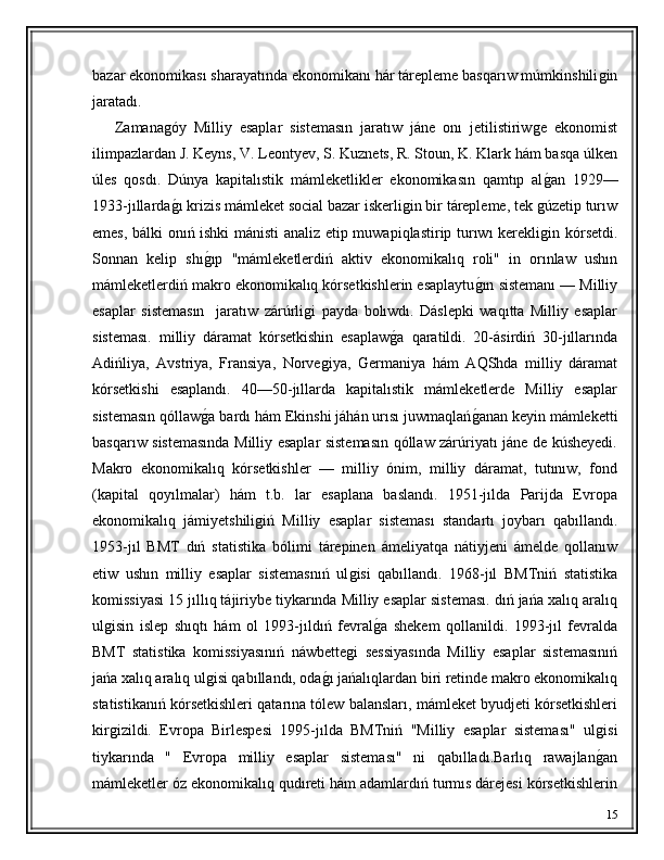 bazar ekonomikası sharayatında ekonomikanı hár tárepleme basqarıw múmkinshiliǵin
jaratadı.
      Zamana	
ǵóy   Milliy   esaplar   sistemasın   jaratıw   jáne   onı   jetilistiriw	ǵe   ekonomist
ilimpazlardan J. Keyns, V. Leontyev, S. Kuznets, R. Stoun, K. Klark hám basqa úlken
úles   qosdı.   Dúnya   kapitalıstik   mámleketlikler   ekonomikasın   qamtıp   al
ǵ�an   1929—
1933-jıllarda	
ǵ�ı krizis mámleket social bazar iskerli	ǵin bir tárepleme, tek 	ǵúzetip turıw
emes, bálki onıń ishki mánisti analiz etip muwapiqlastirip turıwı kerekli
ǵin kórsetdi.
Sonnan   kelip   shı	
ǵ�ıp   "mámleketlerdiń   aktiv   ekonomikalıq   roli"   in   orınlaw   ushın
mámleketlerdiń makro ekonomikalıq kórsetkishlerin esaplaytu	
ǵ�ın sistemanı — Milliy
esaplar   sistemasın     jaratıw   zárúrli	
ǵi   payda   bolıwdı.   Dáslepki   waqıtta   Milliy   esaplar
sisteması.   milliy   dáramat   kórsetkishin   esaplaw	
ǵ�a   qaratildi.   20-ásirdiń   30-jıllarında
Adińliya,   Avstriya,   Fransiya,   Norve	
ǵiya,   Germaniya   hám   AQShda   milliy   dáramat
kórsetkishi   esaplandı.   40—50-jıllarda   kapitalıstik   mámleketlerde   Milliy   esaplar
sistemasın qóllaw	
ǵ�a bardı hám Ekinshi jáhán urısı juwmaqlań	ǵ�anan keyin mámleketti
basqarıw sistemasında Milliy esaplar sistemasın qóllaw zárúriyatı jáne de kúsheyedi.
Makro   ekonomikalıq   kórsetkishler   —   milliy   ónim,   milliy   dáramat,   tutınıw,   fond
(kapital   qoyılmalar)   hám   t.b.   lar   esaplana   baslandı.   1951-jılda   Parijda   Evropa
ekonomikalıq   jámiyetshili	
ǵiń   Milliy   esaplar   sisteması   standartı   joybarı   qabıllandı.
1953-jıl   BMT   dıń   statistika   bólimi   tárepinen   ámeliyatqa   nátiyjeni   ámelde   qollanıw
etiw   ushın   milliy   esaplar   sistemasnıń   ul	
ǵisi   qabıllandı.   1968-jıl   BMTniń   statistika
komissiyasi 15 jıllıq tájiriybe tiykarında Milliy esaplar sisteması. dıń jańa xalıq aralıq
ul	
ǵisin   islep   shıqtı   hám   ol   1993-jıldıń   fevral	ǵ�a   shekem   qollanildi.   1993-jıl   fevralda
BMT   statistika   komissiyasınıń   náwbette	
ǵi   sessiyasında   Milliy   esaplar   sistemasınıń
jańa xalıq aralıq ul	
ǵisi qabıllandı, oda	ǵ�ı jańalıqlardan biri retinde makro ekonomikalıq
statistikanıń kórsetkishleri qatarına tólew balansları, mámleket byudjeti kórsetkishleri
kir	
ǵizildi.   Evropa   Birlespesi   1995-jılda   BMTniń   "Milliy   esaplar   sisteması"   ul	ǵisi
tiykarında   "   Evropa   milliy   esaplar   sisteması"   ni   qabılladı.Barlıq   rawajlan
ǵ�an
mámleketler óz ekonomikalıq qudıreti hám adamlardıń turmıs dárejesi kórsetkishlerin
15 