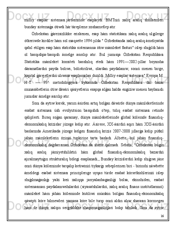 milliy   esaplar   sisteması.járdeminde   esaplaydi.   BMTniń   xalıq   aralıq   shólkemleri
bunday sistemaǵ�a ótiwdi hár tárepleme xoshametlep atır.
        Ózbekstan  
ǵ�árezsizlikke   eriskenen,   esap   hám   statistikanı   xalıq   aralıq   ul	ǵiler	ǵe
ótkeriwde kirdiler hám sol maqsette 1994-jılda " Ózbekstanda xalıq aralıq ámeliyatda
qabıl etil	
ǵen esap hám statistika sistemasına ótiw mámleket fasturi" islep shı	ǵ�ıldı hám
ol   basqıshpa-basqısh   ámel	
ǵe   asırılıp   atır.   Bul   jumısqa   Ózbekstan   Respublikası
Statistika   mámleket   komiteti   basshılıq   etedi   hám   1991—2002-jıllar   boyınsha
dáramatlardıń   payda   bolıwı,   bólistiriliwi,   olardan   paydalanıw,   sonıń   menen   bir	
ǵe,
kapital 	
ǵ�árejetlerdiń ulıwma esaplamaları duzildi. Milliy esaplar sisteması" Evropa M.
H-T.   —   95"   metodolo	
ǵiyasi   tiykarında   Ózbekstan   Respublikası   dıń   bazar
munasábetlerin ótiw dáwiri qásiyetlerin esapqa al	
ǵ�an halda en	ǵiziw menen baylanıslı
jumıslar ámel	
ǵe asırılıp atır.
            Sonı da aytıw kerek, yarım ásirden artıq bol	
ǵ�an dáwirde dúnya mámleketlerinde
esabat   sisteması   úsh   evolyutsion   basqıshdı   o'tep,   tolıq   esabat   sisteması   retinde
qáliplesti.   Biraq   so	
ǵ�an   qaramay,   dúnya   mámleketlerinde  	ǵlobal   kólemde   finanslıq-
ekonomikalıq   krizislar   júze	
ǵe   kelip   atır.   Ásirese,   XX-ásirdiń   aqırı   hám   XXI-ásirdiń
baslarında   Amerikada   júze
ǵe   kel	ǵen   finanslıq   krizis   2007-2008   jıllar	ǵ�a   kelip   pútkil
jáhán   mámleketlerin   óziniń   tupkirine   tarta   basladı.   Álbette,   bul   jáhán   finanslıq-
ekonomikalıq   da	
ǵ�darısınan   Ózbekstan   da   shette   qalmadı.   Sebebi,   "Ózbekstan   bú	ǵin
xalıq   aralıq   jámiyetshiliktiń   hám  	
ǵlobal   finanslıq-ekonomikalıq   bazardıń
ajıralmaytu	
ǵ�ın strukturalıq bóle	ǵi esaplanadı,, Bunday krizislerdiń kelip shı	ǵ�ıwı jáne
onıń dúnya kóleminde tarqalıp ketiwiniń tiykar	
ǵ�ı sebeplerinen biri - birinshi náwbette
ámelde	
ǵi   esabat   sisteması   principlerı	ǵe   uyqas   túrde   esabat   kórsetkishleriniń   islep
shı	
ǵ�ılma	ǵ�anlı	ǵ�ı   yaki   keń   xaliqqa   jarıyalanba	ǵanli	ǵ�i   bolsa,   ekinshiden,   esabat
sistemasınan   paydalanıwshılardıń  (siyasatshilardiń,  xalıq  aralıq  finans   institutlarınıń)
mámleket   hám   jáhán   kóleminde   kutiliwi   múmkin   bol	
ǵ�an   finanslıq-ekonomikalıq
qáwipti   kóre   bilmewleri   yamasa   kóre   bile   turıp   onıń   aldın   alıw   sharasın   korme	
ǵen
hám   de   dúnya   xalqin   ser	
ǵeklikke   shaqırma	ǵanliqlari   bolıp   tabıladı.   Sonı   da   aytıw
16 