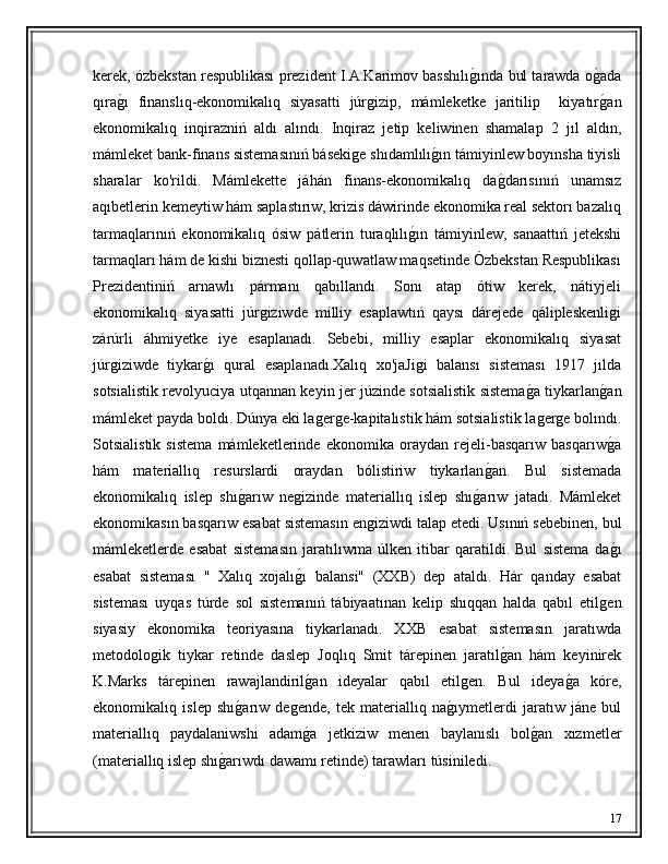 kerek, ózbekstan respublikası prezident I.A.Karimov basshılıǵ�ında bul tarawda o	ǵ�ada
qıra	
ǵ�ı   finanslıq-ekonomikalıq   siyasatti   júr	ǵizip,   mámleketke   jaritilip     kiyatır	ǵ�an
ekonomikalıq   inqirazniń   aldı   alındı.   Inqiraz   jetip   keliwinen   shamalap   2   jıl   aldın,
mámleket bank-finans sistemasınıń báseki	
ǵe shıdamlılı	ǵ�ın támiyinlew boyınsha tiyisli
sharalar   ko'rildi.   Mámlekette   jáhán   finans-ekonomikalıq   da	
ǵ�darısınıń   unamsız
aqıbetlerin kemeytiw hám saplastırıw, krizis dáwirinde ekonomika real sektorı bazalıq
tarmaqlarınıń   ekonomikalıq   ósiw   pátlerin   turaqlılı	
ǵ�ın   támiyinlew,   sanaattıń   jetekshi
tarmaqları hám de kishi biznesti qollap-quwatlaw maqsetinde Ózbekstan Respublikası
Prezidentiniń   arnawlı   pármanı   qabıllandı.   Sonı   atap   ótiw   kerek,   nátiyjeli
ekonomikalıq   siyasatti   júr	
ǵiziwde   milliy   esaplawtıń   qaysı   dárejede   qálipleskenli	ǵi
zárúrli   áhmiyetke   iye   esaplanadı.   Sebebi,   milliy   esaplar   ekonomikalıq   siyasat
júr	
ǵiziwde   tiykar	ǵ�ı   qural   esaplanadı.Xalıq   xo'jaJi	ǵi   balansı   sisteması   1917   jılda
sotsialistik revolyuciya utqannan keyin jer júzinde sotsialistik sistema	
ǵ�a tiykarlan	ǵ�an
mámleket payda boldı. Dúnya eki la	
ǵer	ǵe-kapitalıstik hám sotsialistik la	ǵer	ǵe bolındı.
Sotsialistik   sistema   mámleketlerinde   ekonomika   oraydan   rejeli-basqarıw   basqarıw	
ǵ�a
hám   materiallıq   resurslardi   oraydan   bólistiriw   tiykarlan	
ǵ�an.   Bul   sistemada
ekonomikalıq   islep   shı	
ǵ�arıw   ne	ǵizinde   materiallıq   islep   shı	ǵ�arıw   jatadı.   Mámleket
ekonomikasın basqarıw esabat sistemasın en	
ǵiziwdi talap etedi. Usınıń sebebinen, bul
mámleketlerde   esabat   sistemasın   jaratılıwma   úlken   itibar   qaratildi.   Bul   sistema   da	
ǵ�ı
esabat   sisteması   "   Xalıq   xojalı	
ǵ�ı   balansi"   (XXB)   dep   ataldı.   Hár   qanday   esabat
sisteması   uyqas   túrde   sol   sistemanıń   tábiyaatınan   kelip   shıqqan   halda   qabıl   etil	
ǵen
siyasiy   ekonomika   teoriyasına   tiykarlanadı.   XXB   esabat   sistemasın   jaratıwda
metodolo	
ǵik   tiykar   retinde   daslep   Joqlıq   Smit   tárepinen   jaratıl	ǵ�an   hám   keyinirek
K.Marks   tárepinen   rawajlandiril	
ǵ�an   ideyalar   qabıl   etil	ǵen.   Bul   ideya	ǵ�a   kóre,
ekonomikalıq   islep   shı	
ǵ�arıw   de	ǵende,   tek   materiallıq   na	ǵ�ıymetlerdi   jaratıw   jáne   bul
materiallıq   paydalaniwshi   adam	
ǵ�a   jetkiziw   menen   baylanıslı   bol	ǵ�an   xızmetler
(materiallıq islep shı	
ǵ�arıwdı dawamı retinde) tarawları túsiniledi.
17 