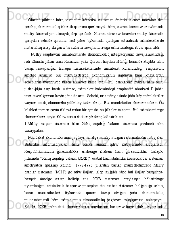       Olardıń   pikirine   kóre,   xızmetler   kórsetiw   xızmetleri   óndirislik   emes   tarawları   dep
qaralip, ekonomikalıq iskerlik qatarına qosılmaydı. hám, xizmet kórsetiw tarawlarında
milliy dáramat jaratılmaydı, dep qaraladı. Xizmet kórsetiw tarawları milliy dáramattı
qarıydarı   retinde   qaraladı.   Bul   piker   tiykarında   qurılǵ�an   sotsialistik   mámleketlerde
materiallıq islep shı	
ǵ�arıw tarawların rawajlandırıw	ǵ�a ústin turatu	ǵ�ın itibar  qara tildi.
        MiIliy   esaplawtıń   mámleketlerde   ekonomikalıq   inte	
ǵraciyanıń   rawajlanıwında	ǵ�ı
roli   Ekinshi   jáhán   urısı   Ramazan   yaki   Qurban   hayttan   aldıń	
ǵ�ı   kúninde   Aqshta   hám
basqa   rawajlan	
ǵ�an   Evropa   mámleketlerinde   mámleket   kóleminde	ǵi   esaplawdiń
ámel	
ǵe   asırılıwı   bul   mámleketlerde   ekonomikanıń   ja	ǵ�dayın   hám   krizislerdiń
sebeplerin   úyreniwde   úlken   áhmiyet   kásip   etdi.   Bul   esaplardiń   mánisi   hám   orını
jıldan-jıl	
ǵ�a   asıp   bardı.   Ásirese,   mámleket   kóleminde	ǵi   esaplardiń   áhmiyeti   II   jáhán
urısı tawsıl	
ǵ�annan keyin jáne de arttı. Sebebi, urıs nátiyjesinde júdá kóp mámleketler
wayran boldı, ekonomika pútkilley izdan shıqtı. Bul mámleketler ekonomikaların Óz
kúshleri menen qayta tiklewi ushın bir qansha on jıllıqlar talapetti. Bul mámleketler	
ǵe
ekonomikanı qayta tiklew ushın shetten járdem júdá zárúr edi. 
1.MilIiy   esaplar   sisteması   hám   Xalıq   xojalı	
ǵ�ı   balansı   sisteması   predmeti   hám
wazıypaları. 
      Mámleket ekonomikasınıń ja	
ǵ�dayı, ámel	ǵe asırılıp atır	ǵ�an reformalardıń nátiyjeleri
statistika   informaciyaları   hám   olardı   analiz   qılıw   nátiyjesinde   anıqlanadı.
Respublikamizniń  	
ǵ�árezsizlikke   erisken	ǵe   shekem   hám  	ǵ�árezsizliktiń   dáslepki
jıllarında "Xalıq xojalı	
ǵ�ı balansı (XXB)" esabat hám statistika kórsetkishler sisteması
ámeliyatda   qollanıp   kelindi.   1992-1993   jıllardan   baslap   mámleketimizde   Milliy
esaplar   sisteması   (MHT)  	
ǵe   ótiw   ilajları   islep   shı	ǵ�ıldı   jáne   bul   ilajlar   basqıshpa-
basqısh   ámel	
ǵe   asırıp   kelinip   atır.   XXB   sisteması   oraylasqan   bólistiriw	ǵe
tiykarlan	
ǵ�an   sotsialistik   basqarıw   princpine   tán   esabat   sisteması   bol	ǵ�anlı	ǵ�ı   ushın,
bazar   munasábetleri   tiykarında   quram   tawip   atır	
ǵ�an   jańa   ekonomikalıq
munasábetlerdi   hám   mámlekettiń   ekonomikalıq   ja	
ǵ�dayın   tolıqlı	ǵ�ınsha   ańlatpaydı.
Sebebi,   XXB   mámleket   ekonomikasın   oraylasqan   basqarıw-buyrıqshılıq   tiykarında
18 