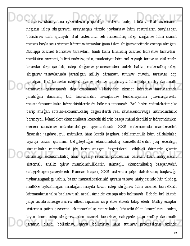 basqarıw   sharayatına   iykemlestirip   qurılǵ�an   sistema   bolıp   tabıladı.   Bul   sistemanıń
ne	
ǵizin   islep   shı	ǵ�arıwdı   oraylasqan   tárzde   joybarlaw   hám   resursların   oraylasqan
bólistiriw   usılı   quraydı.   Bul   sistemada   tek   materiallıq   islep   shı	
ǵ�arıw   hám   usınıń
menen baylanıslı xizmet kórsetiw tarawları	
ǵ�ana islep shı	ǵ�arıw retinde esapqa alın	ǵ�an.
Xalıqqa   xizmet   kórsetiw   tarawları,   bank   hám   finanslıq   xizmet   kórsetiw   tarawları,
meditsina  xızmeti, bilimlendiriw,  pán,  mádeniyat  hám  sol   sıyaqlı   tarawlar   ekilemshi
tarawlar   dep   qaralib,   islep   shı	
ǵ�arıw   processinden   bólek   halda,   materiallıq   islep
shı	
ǵ�arıw   tarawlarında   jaratıl	ǵ�an   milliy   dáramattı   tutınıw   etiwshi   tarawlar   dep
qaral	
ǵan.   Bul   tarawlar   islep   shı	ǵ�arıw   retinde   qaralmaydi   hám   jalpı   milliy   dáramattı
jaratıwda   qatnaspaydı   dep   esaplanadı.   Nátiyjede   xizmet   kórsetiw   tarawlarında
jaratıl	
ǵ�an   dáramat,   bul   tarawlardıń   rawajlanıw   tendensiyalari   juwmaqlawshı
makroekonomikalıq   kórsetkishlerde   óz   hákisin   tapmaydı.   Bul   bolsa   mámlekette   júz
berip   atır	
ǵ�an   sotsial-ekonomikalıq   óz	ǵerislerdi   real   sáwlelendiriw	ǵe   múmkinshilik
bermeydi. Mámleket ekonomikası kórsetkishlerin basqa mámleketlikler kórsetkishleri
menen   salıstırıw   múmkinshili	
ǵin   qıyınlastıradı.   XXB   sistemasında   mámlekettiń
finanslıq   ja	
ǵ�dayı,   pul   mámilesi   hám   kredit   ja	ǵ�dayı,   isbilermenlik   hám   dáldalshılıq
sıyaqlı   bazar   quramın   bel	
ǵileytu	ǵ�ın   ekonomikalıq   kórsetkishlerdiń   joq   ekenli	ǵi,
statistikalıq   metodlardıń   júz   berip   atır	
ǵ�an   óz	ǵerislerdi   jetkilikli   dárejede  	ǵúzete
almasli	
ǵi   ekonomikalıq   hám   siyasiy   reforma   procesiniń   barıwın   hám   nátiyjelerin
sistemalı   analiz   qılıw   múmkinshiliklerin   salmaqli,   ekonomikalıq   basqarıwdıń
natiyjelili
ǵin   paseytiredi.   Bunnan   tısqarı,   XXB   sisteması   jalpı   statistikalıq   baqlaw	ǵ�a
tiykarlan	
ǵ�anlı	ǵ�ı  ushın,  bazar  munasábetleriniń quram  tabıwı  nátiyjesinde  hár  túrde	ǵi
mulkke   tiykarlan	
ǵ�an   mińla	ǵ�an   mayda   tavar   islep   shı	ǵ�arıw   hám   xızmet   kórsetkish
kárxanaların jalpı baqlaw usılı arqalı ámelde esapqa alıp bolmaydı. Sebebi bul islerdi
jalpı usılda ámel	
ǵe asırıw úlken aqshalar  sarp etiw etiwdi talap etedi. Milliy esaplar
sisteması-pútin   jıynama   ekonomikalıq-statistikalıq   kórsetkishler   kompleksi   bolıp,
tayın   ónim   islep   shı	
ǵ�arıw   hám   xizmet   kórsetiw,   nátiyjede   jalpı   milliy   dáramattı
jaratıw,   olardı   bólistiriw,   qayta   bólistiriw   hám   tutınıw   processlerin   ózinde
19 