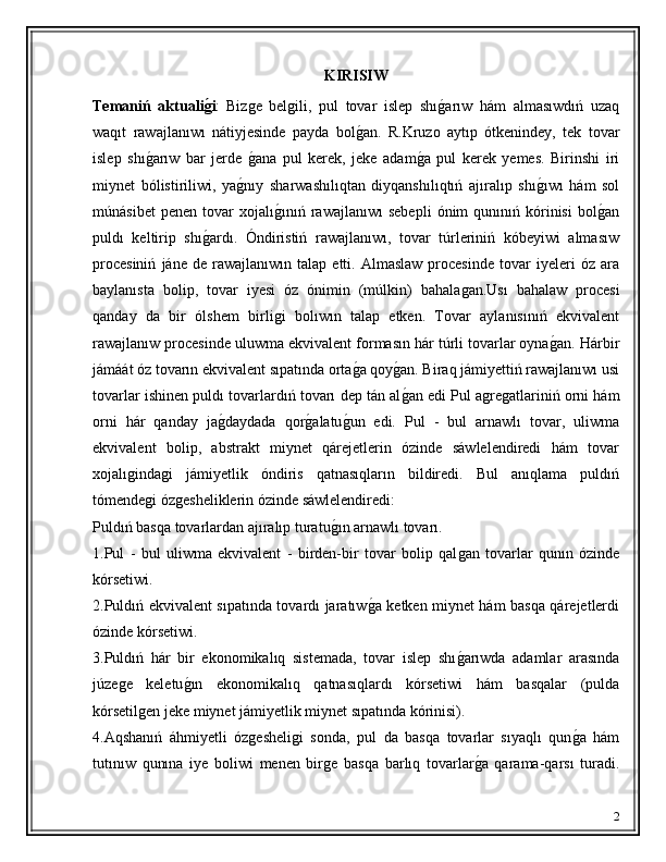 KIRISIW
Temani ń   aktualig'i :   Biz	ǵe   bel	ǵili,   pul   tovar   islep   shı	ǵ�arıw   hám   almasıwdıń   uzaq
waqıt   rawajlanıwı   nátiyjesinde   payda   bol	
ǵ�an.   R.Kruzo   aytıp   ótkenindey,   tek   tovar
islep   shı	
ǵ�arıw   bar   jerde  	ǵ�ana   pul   kerek,   jeke   adam	ǵ�a   pul   kerek   yemes.   Birinshi   iri
miynet   bólistiriliwi,   ya	
ǵ�nıy   sharwashılıqtan   diyqanshılıqtıń   ajıralıp   shı	ǵ�ıwı   hám   sol
múnásibet   penen   tovar   xojalı	
ǵ�ınıń  rawajlanıwı   sebepli   ónim   qunınıń  kórinisi   bol	ǵ�an
puldı   keltirip   shı	
ǵ�ardı.   Óndiristiń   rawajlanıwı,   tovar   túrleriniń   kóbeyiwi   almasıw
procesiniń   jáne  de   rawajlanıwın  talap   etti.  Almaslaw   procesinde   tovar   iyeleri   óz   ara
baylanısta   bolip,   tovar   iyesi   óz   ónimin   (múlkin)   bahala	
ǵan.Usı   bahalaw   procesi
qanday   da   bir   ólshem   birli	
ǵi   bolıwın   talap   etken.   Tovar   aylanısınıń   ekvivalent
rawajlanıw procesinde uluwma ekvivalent formasın hár túrli tovarlar oyna	
ǵ�an. Hárbir
jámáát óz tovarın ekvivalent sıpatında orta	
ǵ�a qoy	ǵ�an. Biraq jámiyettiń rawajlanıwı usi
tovarlar ishinen puldı tovarlardıń tovarı dep tán al
ǵ�an edi Pul a	ǵre	ǵatlariniń orni hám
orni   hár   qanday   ja	
ǵ�daydada   qor	ǵ�alatu	ǵ�un   edi.   Pul   -   bul   arnawlı   tovar,   uliwma
ekvivalent   bolip,   abstrakt   miynet   qárejetlerin   ózinde   sáwlelendiredi   hám   tovar
xojalı	
ǵinda	ǵi   jámiyetlik   óndiris   qatnasıqların   bildiredi.   Bul   anıqlama   puldıń
tómende	
ǵi óz	ǵesheliklerin ózinde sáwlelendiredi:
Puldıń basqa tovarlardan ajıralıp turatu	
ǵ�ın arnawlı tovarı.
1.Pul   -   bul   uliwma   ekvivalent   -   birden-bir   tovar   bolip   qal	
ǵan   tovarlar   qunın   ózinde
kórsetiwi.
2.Puldıń ekvivalent sıpatında tovardı jaratıw	
ǵ�a ketken miynet hám basqa qárejetlerdi
ózinde kórsetiwi.
3.Puldıń   hár   bir   ekonomikalıq   sistemada,   tovar   islep   shı	
ǵ�arıwda   adamlar   arasında
júze	
ǵe   keletu	ǵ�ın   ekonomikalıq   qatnasıqlardı   kórsetiwi   hám   basqalar   (pulda
kórsetil	
ǵen jeke miynet jámiyetlik miynet sıpatında kórinisi).
4.Aqshanıń   áhmiyetli   óz	
ǵesheli	ǵi   sonda,   pul   da   basqa   tovarlar   sıyaqlı   qun	ǵ�a   hám
tutınıw   qunına   iye   boliwi   menen   bir	
ǵe   basqa   barlıq   tovarlar	ǵ�a   qarama-qarsı   turadi.
2 