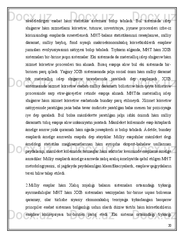 sáwleledirǵen   esabat   hám   statistika   sisteması   bolıp   tabıladı.   Bul   sistemada   islep
shı	
ǵ�arıw   hám   xızmetlami   kórsetiw,   tutınıw,   investitsiya,   jiynaw   processleri   izbe-iz
kórinisinde	
ǵi   esaplarda   suwretlenedi.   MHT-balans   statistikasınıń   rawajlanıwı,   milliy
dáramat,   milliy   baylıq,   fond   sıyaqlı   makroekonomikalıq   kórsetkishlerdi   esaplaw
jumısları   evolyusiyasiniń   nátiyjesi  bolıp  tabıladı.  Tiykarin  al	
ǵ�anda,  MHT   hám   XXB
sistemaları bir-birine jaqın sistemalar. Eki sistemada da materiallıq islep shı	
ǵ�arıw hám
xizmet   kórsetiw   processleri   tán   alınadı.   Biraq   esapqa   alıw   bul   eki   sistemada   bir-
birinen parq qiIadi. Ya	
ǵ�nıy XXB sistemasında  jalpı social ónim hám milliy dáramat
tek   materiallıq   islep   shı	
ǵ�arıw   tarawlarında   jaratıladı   dep   esaplanadı.   XXB
sistemasında xizmet kórsetiw esabatı milliy dáramattı bólistiriw hám qayta bólistiriw
processinde   sarp   etiw-	
ǵ�árejetler   retinde   esapqa   alınadı.   MHTda   materiallıq   islep
shı	
ǵ�arıw   hám   xizmet   kórsetiw   esabatında   bunday   parq   etilmeydi.   Xizmet   kórsetiw
nátiyjesinde jaratıl	
ǵ�an jańa baha tavar óndiriste jaratıl	ǵ�an baha menen bir poziciya	ǵ�a
iye   dep   qaraladı.   Bul   bolsa   mámlekette   jaratıl	
ǵ�an   jalpı   ishki   ónimdi   hám   milliy
dáramattı tolıq esapqa alıw imkaniyatın jaratadı. Mámleket kóleminde esap-kitaplardi
ámel	
ǵe asırıw júdá quramalı hám o	ǵ�ada juwapkerli is bolıp tabıladı. Ádetde, bunday
esaplardı   ámel	
ǵe   asırıwshı   esapshı   dep   ataydılar.   Milliy   esapshılar   mámleket   de	ǵi
ámelde	
ǵi   statistika   ma	ǵ�lıwmatlarınan   hám   ayriqsha   ekspert-bahalaw   usıllarınan
paydalanıp, mámleket kóleminde tarmaqlar hám sektorlar kesiminde esaplama ámel	
ǵe
asıradılar. Milliy esaplardı ámel	
ǵe asırıwda xalıq aralıq ámeliyatda qabıl etil	ǵen MHT
metodolo	
ǵiyasini, ol ja	ǵ�dayda paydalanıl	ǵ�an klassifikaciyalardı, esaplaw qa	ǵ�ıydaların
tereń biliw talap etiledi.
2.MiIliy   esaplar   hám   Xalıq   xojalı	
ǵ�ı   balansı   sistemaları   ortasında	ǵ�ı   tiykar	ǵ�ı
ayırmashılıqlar   MHT   hám   XXB   sistemaları   wazıypaları   bir-birine   uqsas   bolıwına
qaramay,   olar   túrlishe   siyasiy   ekonomikalıq   teoriya	
ǵ�a   tiykarlan	ǵ�an   basqarıw
princpıler   esabat   sisteması   bol	
ǵ�anlı	ǵ�ı   ushın   olardı   dúziw   tártibi   hám   kórsetkishlerin
esaplaw   konsepsiyası   bir-birinen   parıq   etedi.   Eki   sistema   ortasında	
ǵ�ı   tiykar	ǵ�ı
20 
