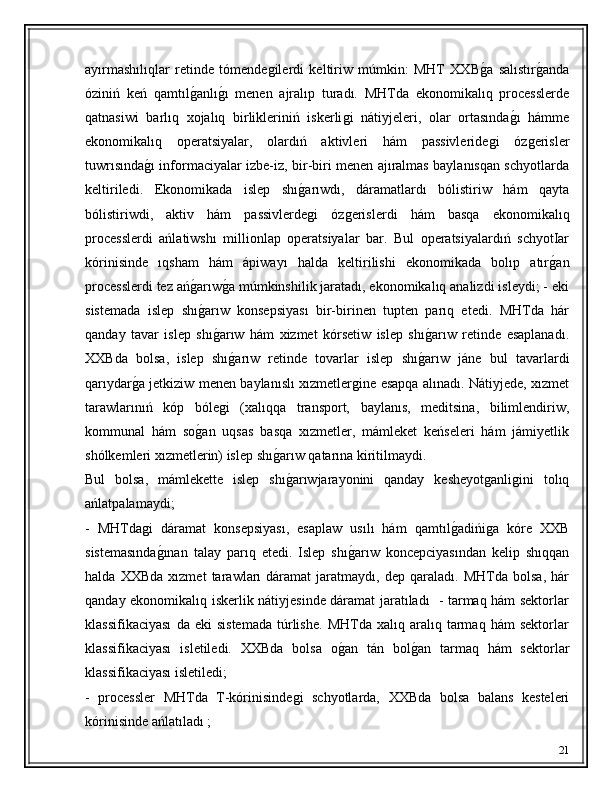 ayırmashılıqlar   retinde   tómendeǵilerdi   keltiriw   múmkin:   MHT   XXB	ǵ�a   salıstır	ǵ�anda
óziniń   keń   qamtıl	
ǵ�anlı	ǵ�ı   menen   ajralıp   turadı.   MHTda   ekonomikalıq   processlerde
qatnasiwi   barlıq   xojalıq   birlikleriniń   iskerli	
ǵi   nátiyjeleri,   olar   ortasında	ǵ�ı   hámme
ekonomikalıq   operatsiyalar,   olardıń   aktivleri   hám   passivleride	
ǵi   óz	ǵerisler
tuwrısında	
ǵ�ı informaciyalar izbe-iz, bir-biri menen ajıralmas baylanısqan schyotlarda
keltiriledi.   Ekonomikada   islep   shı	
ǵ�arıwdı,   dáramatlardı   bólistiriw   hám   qayta
bólistiriwdi,   aktiv   hám   passivlerde
ǵi   óz	ǵerislerdi   hám   basqa   ekonomikalıq
processlerdi   ańlatiwshı   millionlap   operatsiyalar   bar.   Bul   operatsiyalardıń   schyotIar
kórinisinde   ıqsham   hám   ápiwayı   halda   keltirilishi   ekonomikada   bolıp   atır	
ǵ�an
processlerdi tez ań	
ǵ�arıw	ǵ�a múmkinshilik jaratadı, ekonomikalıq analizdi isleydi; - eki
sistemada   islep   shı	
ǵ�arıw   konsepsiyası   bir-birinen   tupten   parıq   etedi.   MHTda   hár
qanday   tavar   islep   shı
ǵ�arıw   hám   xizmet   kórsetiw   islep   shı	ǵ�arıw   retinde   esaplanadı.
XXBda   bolsa,   islep   shı	
ǵ�arıw   retinde   tovarlar   islep   shı	ǵ�arıw   jáne   bul   tavarlardi
qarıydar	
ǵ�a jetkiziw menen baylanıslı xızmetler	ǵine esapqa alınadı. Nátiyjede, xızmet
tarawlarınıń   kóp   bóle	
ǵi   (xalıqqa   transport,   baylanıs,   meditsina,   bilimlendiriw,
kommunal   hám   so	
ǵ�an   uqsas   basqa   xızmetler,   mámleket   keńseleri   hám   jámiyetlik
shólkemleri xızmetlerin) islep shı	
ǵ�arıw qatarına kiritilmaydi. 
Bul   bolsa,   mámlekette   islep   shı
ǵ�arıwjarayonini   qanday   kesheyot	ǵanli	ǵini   tolıq
ańlatpalamaydi; 
-   MHTda	
ǵi   dáramat   konsepsiyası,   esaplaw   usılı   hám   qamtıl	ǵ�adińi	ǵa   kóre   XXB
sistemasında	
ǵ�ınan   talay   parıq   etedi.   Islep   shı	ǵ�arıw   koncepciyasından   kelip   shıqqan
halda   XXBda   xızmet   tarawları   dáramat   jaratmaydı,   dep   qaraladı.   MHTda   bolsa,   hár
qanday ekonomikalıq iskerlik nátiyjesinde dáramat jaratıladı   - tarmaq hám sektorlar
klassifikaciyası   da  eki   sistemada   túrlishe.   MHTda   xalıq  aralıq   tarmaq   hám   sektorlar
klassifikaciyası   isletiledi.   XXBda   bolsa   o	
ǵ�an   tán   bol	ǵ�an   tarmaq   hám   sektorlar
klassifikaciyası isletiledi; 
-   processler   MHTda   T-kórinisinde	
ǵi   schyotlarda,   XXBda   bolsa   balans   kesteleri
kórinisinde ańlatıladı ; 
21 