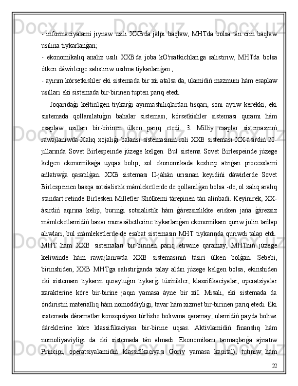 -   informaciyalami   jıynaw   usılı   XXBda   jalpı   baqlaw,   MHTda   bolsa   tán   erin   baqlaw
usılına tiykarlanǵ�an;
-   ekonomikalıq   analiz   usılı   XXBda   joba   kO'rsatkichlari	
ǵa   salıstırıw,   MHTda   bolsa
ótken dáwirler	
ǵe salıstırıw usılına tiykarlan	ǵ�an ; 
- ayırım kórsetkishler eki sistemada bir xii atalsa da, ulamidiń mazmunı hám esaplaw
usılları eki sistemada bir-birinen tupten parıq etedi. 
      Joqarıda	
ǵ�ı   keltiril	ǵen   tiykar	ǵ�ı   ayırmashılıqlardan   tısqarı,   sonı   aytıw   kerekki,   eki
sistemada   qollanılatu	
ǵ�ın   bahalar   sisteması,   kórsetkishler   sisteması   quramı   hám
esaplaw   usılları   bir-birinen   úlken   parıq   etedi.   3.   Milliy   esaplar   sistemasınıń
rawajlanıwda Xalıq xojalı	
ǵ�ı  balansı  sistemasınıń  roli  XXB  sisteması  XX-ásirdiń 20-
jıllarında   Sovet   Birlespeinde   júze	
ǵe   kel	ǵen.   Bul   sistema   Sovet   Birlespeinde   júze	ǵe
kel	
ǵen   ekonomika	ǵ�a   uyqas   bolıp,   sol   ekonomikada   kesheip   atır	ǵ�an   processlami
ańlatıw	
ǵ�a   qaratıl	ǵ�an.   XXB   sisteması   II-jáhán   urısınan   keyidińi   dáwirlerde   Sovet
Birlespeinen basqa sotsialistik mámleketlerde de qollanıl	
ǵ�an bolsa -de, ol xalıq aralıq
standart retinde Birlesken Milletler Shólkemi tárepinen tán alinbadi. Keyinirek, XX-
ásirdiń   aqırına   kelip,   burın	
ǵ�ı   sotsialistik   hám  	ǵ�árezsizlikke   erisken   jańa  	ǵ�árezsiz
mámleketlamidiń bazar munasábetlerine tiykarlan	
ǵ�an ekonomikanı qurıw jolin tańlap
alıwları, bul mámleketlerde de esabat sistemasın MHT tiykarında qurıwdı talap etdi.
MHT   hám   XXB   sistemaları   bir-birinen   parıq   etiwine   qaramay,   MHTniń   júze	
ǵe
keliwinde   hám   rawajlanıwda   XXB   sistemasınıń   tásiri   úlken   bol	
ǵ�an.   Sebebi,
birinshiden,   XXB   MHT	
ǵa   salıstır	ǵ�anda   talay   aldın   júze	ǵe   kel	ǵen   bolsa,   ekinshiden
eki   sistemanı   tiykarın   quraytu	
ǵ�ın   tiykar	ǵ�ı   túsinikler,   klassifikaciyalar,   operatsiyalar
xarakterine   kóre   bir-birine   jaqın   yamasa   áyne   bir   xiI.   Mısalı,   eki   sistemada   da
óndiristiń materiallıq hám nomoddiyli	
ǵi, tavar hám xızmet bir-birinen parıq etedi. Eki
sistemada dáramatlar konsepsiyası túrlishe bolıwına qaramay, ulamidiń payda bolıwı
dáreklerine   kóre   klassifikaciyası   bir-birine   uqsas.   Aktivlamidiń   finanslıq   hám
nomoliyaviyli	
ǵi   da   eki   sistemada   tán   alınadı.   Ekonomikanı   tarmaqlar	ǵ�a   ajıratıw
Principi,   operatsiyalamidiń   klassifikaciyası   Goriy   yamasa   kapital),   tutınıw   hám
22 