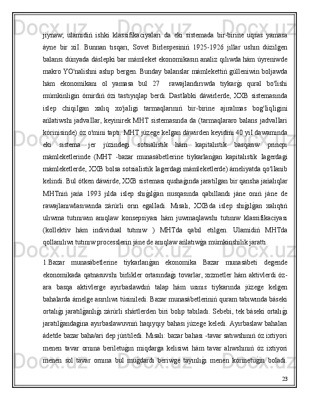 jiynaw,   ulamidiń   ishki   klassifikaciyaları   da   eki   sistemada   bir-birine   uqsas   yamasa
áyne   bir   xiI.   Bunnan   tısqarı,   Sovet   Birlespesiniń   1925-1926   jıllar   ushın   dúzilǵen
balansı dúnyada dáslepki bar mámleket ekonomikasın analiz qılıwda hám úyreniwde
makro YO'nalishni ashıp ber	
ǵen. Bunday balanslar mámlekettiń 	ǵúlleniwin boljawda
hám   ekonomikanı   ol   yamasa   bul   27     rawajlandırıwda   tiykar
ǵ�ı   qural   bo'Iishi
múmkinli	
ǵin   ómirdiń   ózi   tastıyıqlap   berdi.   DastIabki   dáwirlerde,   XXB   sistemasında
islep   chiqiI
ǵan   xalıq   xo'jaIi	ǵi   tarmaqlarınıń   bir-birine   ajıralmas   bo	ǵ'IiqIi	ǵini
ańlatiwshı jadvaIIar, keyinirek MHT sistemasında da (tarmaqlararo balans jadvaIIari
kórinisinde) óz o'mini taptı. MHT júze	
ǵe keI	ǵan dáwirden keyidińi 40 yiI dawamında
eki   sistema   jer   júzinde	
ǵi   sotsialistik   hám   kapitalıstik   basqarıw   princpı
mámleketlerinde   (MHT   -bazar   munasábetlerine   tiykarlan	
ǵ�an   kapitalıstik   Ia	ǵerda	ǵi
mámleketlerde, XXB bolsa sotsiaIistik Ia	
ǵerda	ǵi mámleketlerde) ámeliyatda qo'lIanib
kelindi. Bul ótken dáwirde, XXB sisteması qusha
ǵ�ında jaratiI	ǵan bir qansha jańalıqlar
MHTniń   jańa   1993   jılda   islep   shı	
ǵ�ılǵ�an   nusqasında   qabıllandı   jáne   onıń   jáne   de
rawajlanıwlasıwında   zárúrli   orın   e	
ǵalIadi.   Mısalı,   XXBda   islep   shı	ǵ�ılǵ�an   xalıqtıń
ulıwma   tutınıwın   anıqlaw   konsepsiyası   hám   juwmaqlawshı   tutınıw   klassifikaciyası
(kollektiv   hám   individual   tutınıw   )   MHTda   qabıl   etil	
ǵen.   Ulamidiń   MHTda
qollanılıwı tutınıw processlerin jáne de anıqlaw ańlatıw	
ǵ�a múmkinshilik jarattı.
1.Bazar   munasábetlerine   tiykarlan	
ǵ�an   ekonomika   Bazar   munasábeti   de	ǵende
ekonomikada  qatnasuvshı  birlikler  ortasında	
ǵ�ı  tovarlar,  xızmetler   hám   aktivlerdi  óz-
ara   basqa   aktivler	
ǵe   ayırbaslawdıń   talap   hám   usınıs   tiykarında   júze	ǵe   kel	ǵen
bahalarda ámel	
ǵe asırılıwı túsiniledi. Bazar munasábetleriniń quram tabıwında báseki
ortalı	
ǵ�ı jaratıl	ǵ�anlı	ǵ�ı zárúrli shártlerden biri bolıp tabıladı. Sebebi, tek báseki ortalı	ǵ�ı
jaratıl	
ǵ�anda	ǵina ayırbaslawuvniń haqıyqıy bahası  júze	ǵe keledi. Ayırbaslaw bahaları
ádetde bazar baha/ari dep júritiledi. Mısalı: bazar bahası -tavar satıwshınıń óz ixtiyori
menen   tavar   ornına   beriletu	
ǵ�ın   miqdar	ǵa   kelisiwi   hám   tavar   alıwshınıń   óz   ixtiyori
menen   sol   tavar   ornına   bul   mu	
ǵ�dardı   beriw	ǵe   tayınlı	ǵ�ı   menen   kórinetu	ǵ�ın   boladı.
23 