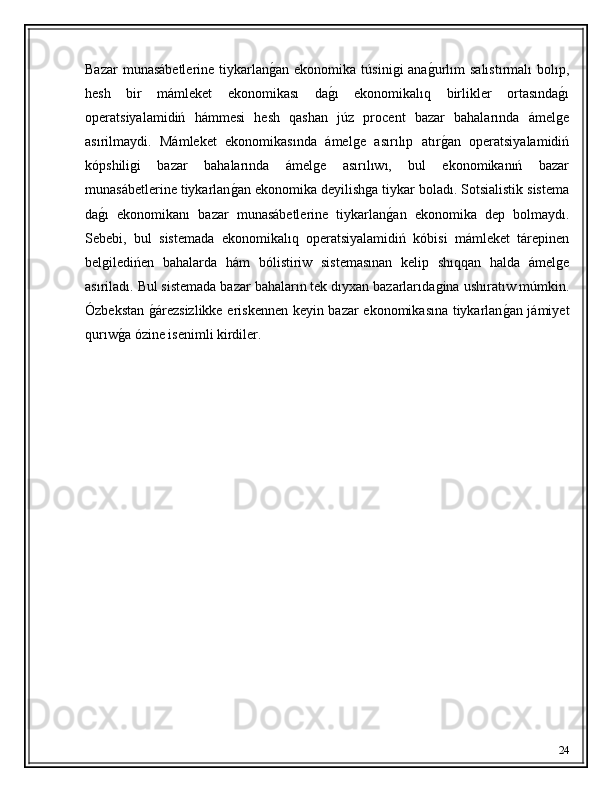 Bazar  munasábetlerine  tiykarlanǵ�an  ekonomika túsini	ǵi  ana	ǵ�urlım  salıstırmalı  bolıp,
hesh   bir   mámleket   ekonomikası   da	
ǵ�ı   ekonomikalıq   birlikler   ortasında	ǵ�ı
operatsiyalamidiń   hámmesi   hesh   qashan   júz   procent   bazar   bahalarında   ámel
ǵe
asırilmaydi.   Mámleket   ekonomikasında   ámel	
ǵe   asırılıp   atır	ǵ�an   operatsiyalamidiń
kópshili	
ǵi   bazar   bahalarında   ámel	ǵe   asırılıwı,   bul   ekonomikanıń   bazar
munasábetlerine tiykarlan	
ǵ�an ekonomika deyilish	ǵa tiykar boladı. Sotsialistik sistema
da	
ǵ�ı   ekonomikanı   bazar   munasábetlerine   tiykarlan	ǵ�an   ekonomika   dep   bolmaydı.
Sebebi,   bul   sistemada   ekonomikalıq   operatsiyalamidiń   kóbisi   mámleket   tárepinen
bel	
ǵiledińen   bahalarda   hám   bólistiriw   sistemasınan   kelip   shıqqan   halda   ámel	ǵe
asıriladı. Bul sistemada bazar bahaların tek dıyxan bazarlarıda	
ǵina ushıratıw múmkin.
Ózbekstan 	
ǵ�árezsizlikke eriskennen keyin bazar ekonomikasına tiykarlan	ǵ�an jámiyet
qurıw	
ǵ�a ózine isenimli kirdiler. 
24 