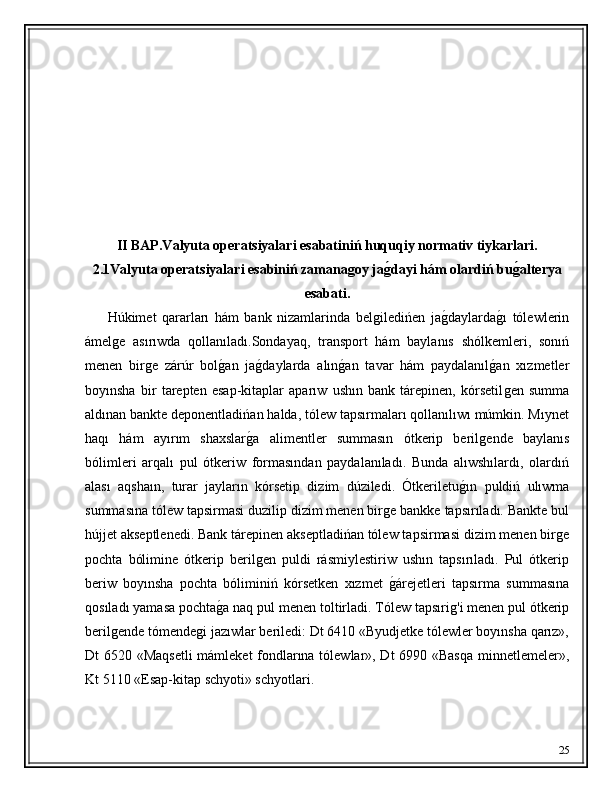 II BAP.Valyuta operatsiyalari esabatiniń huquqiy normativ tiykarlari.
2.1Valyuta operatsiyalari esabiniń zamanagoy jag'dayi hám olardiń bu	g'alterya
esabati.
        Húkimet   qararları   hám   bank   nizamlarinda   bel	
ǵiledińen   ja	ǵ�daylarda	ǵ�ı   tólewlerin
ámel	
ǵe   asırıwda   qollanıladı.Sondayaq,   transport   hám   baylanıs   shólkemleri,   sonıń
menen   bir	
ǵe   zárúr   bol	ǵ�an   ja	ǵ�daylarda   alın	ǵ�an   tavar   hám   paydalanıl	ǵ�an   xızmetler
boyınsha   bir   tarepten   esap-kitaplar   aparıw   ushın   bank   tárepinen,   kórsetil
ǵen   summa
aldınan bankte deponentladińan halda, tólew tapsırmaları qollanılıwı múmkin. Mıynet
haqı   hám   ayırım   shaxslar	
ǵ�a   alimentler   summasın   ótkerip   beril	ǵende   baylanıs
bólimleri   arqalı   pul   ótkeriw   formasından   paydalanıladı.   Bunda   alıwshılardı,   olardıń
alası   aqshaın,   turar   jayların   kórsetip   dizim   dúziledi.   Ótkeriletu	
ǵ�ın   puldiń   ulıwma
summasına tólew tapsirmasi duzilip dizim menen bir	
ǵe bankke tapsırıladı. Bankte bul
hújjet akseptlenedi. Bank tárepinen akseptladińan tólew tapsirmasi dizim menen bir	
ǵe
pochta   bólimine   ótkerip   beril	
ǵen   puldi   rásmiylestiriw   ushın   tapsırıladı.   Pul   ótkerip
beriw   boyınsha   pochta   bóliminiń   kórsetken   xızmet  	
ǵ�árejetleri   tapsırma   summasına
qosıladı yamasa pochta	
ǵ�a naq pul menen toltirladi. Tólew tapsıri	ǵ'i menen pul ótkerip
beril	
ǵende tómende	ǵi jazıwlar beriledi: Dt 6410 «Byudjetke tólewler boyınsha qarız»,
Dt 6520 «Maqsetli  mámleket  fondlarına tólewlar», Dt 6990 «Basqa minnetlemeler»,
Kt 5110 «Esap-kitap schyoti» schyotlari.
25 