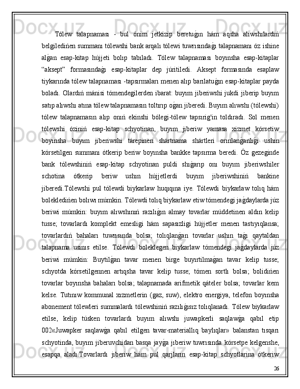       Tólew   talapnaması   -   bul   ónim   jetkizip   beretuǵ�ın   hám   aqsha   alıwshılardıń
bel	
ǵiledińen summanı tólewshi bank arqalı tólewi tuwrısında	ǵ�ı talapnamanı óz ishine
al	
ǵ�an   esap-kitap   hújjeti   bolıp   tabıladı.   Tólew   talapnaması   boyınsha   esap-kitaplar
“aksept”   formasında	
ǵ�ı   esap-kitaplar   dep   júritiledi.   Aksept   formasında   esaplaw
tiykarında tólew talapnaması -tapsırmaları menen alıp barılatu	
ǵ�ın esap-kitaplar payda
boladı. Olardıń mánisi  tómende	
ǵilerden ibarat: buyım jiberiwshi jukdi jiberip buyım
satıp alıwshı atına tólew talapnamasın toltırıp o	
ǵ�an jiberedi. Buyım alıwshı (tólewshi)
tólew   talapnamasın   alıp   onıń   ekinshi   bóle	
ǵi-tólew   tapsıri	ǵ'in   toldıradı.   Sol   menen
tólewshi   óziniń   esap-kitap   schyotinan,   buyım   jiberiw   yamasa   xizmet   kórsetiw
boyınsha   buyım   jiberiwshi   tárepinen   shártnama   shártleri   orınlan	
ǵ�anlı	ǵ�ı   ushın
kórsetil	
ǵen   summanı   ótkerip   beriw   boyınsha   bankke   tapsırma   beredi.   Óz  	ǵeze	ǵinde
bank   tólewshiniń   esap-kitap   schyotinan   puldi   shı	
ǵ�arıp   onı   buyım   jiberiwshiler
schotina   ótkerip   beriw   ushın   hújjetlerdi   buyım   jiberiwshiniń   bankine
jiberedi.Tólewshi   pul   tólewdi   biykarlaw   huqıqına   iye.   Tólewdi   biykarlaw   tolıq   hám
bolekledińen bolıwı múmkin. Tólewdi tolıq biykarlaw etiw tómende	
ǵi ja	ǵ�daylarda júz
beriwi   múmkin:   buyım   alıwshınıń   razılı	
ǵ�ın   almay   tovarlar   múddetinen   aldın   kelip
tusse;   tovarlardı   komplekt   emesli	
ǵi   hám   sapasızli	ǵi   hújjetler   menen   tastıyıqlansa;
tovarlardıń   bahaları   tuwrısında   bolsa;   tolıqlan	
ǵ�an   tovarlar   ushın   ta	ǵ�ı   qaytaldan
talapnama   usınıs   etilse.   Tólewdi   bolekle	
ǵen   biykarlaw   tómende	ǵi   ja	ǵ�daylarda   júz
beriwi   múmkin:   Buytil	
ǵ�an   tavar   menen   bir	ǵe   buyırtilma	ǵ�an   tavar   kelip   tusse;
schyotda   kórsetil	
ǵennen   artıqsha   tavar   kelip   tusse;   tómen   sortlı   bolsa;   bolidińen
tovarlar   boyınsha   bahaları   bolsa;   talapnamada   arifmetik   qáteler   bolsa;   tovarlar   kem
kelse.   Tutınıw   kommunal   xızmetlerin   (	
ǵaz,   suw),   elektro   ener	ǵiya,   telefon   boyınsha
abonement tólewleri summalardı tólewshiniń razılı	
ǵ�ısız tolıqlanadı. Tólew biykarlaw
etilse,   kelip   túsken   tovarlardı   buyım   alıwshı   juwapkerli   saqlaw	
ǵ�a   qabıl   etip
002«Juwapker   saqlaw	
ǵ�a   qabıl   etil	ǵen   tavar-materiallıq   baylıqlar»   balanstan   tısqarı
schyotinda,  buyım  jiberuvchidan  basqa  jay	
ǵ�a  jıberiw  tuwrısında  kórsetpe  kel	ǵenshe,
esapqa   aladı.Tovarlardı   jıberiw   hám   pul   qarjların   esap-kitap   schyotlarina   ótkeriw
26 