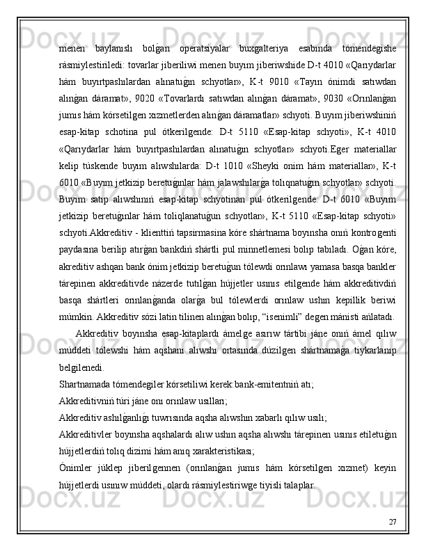 menen   baylanıslı   bolǵ�an   operatsiyalar   bux	ǵalteriya   esabında   tómende	ǵishe
rásmiylestiriledi: tovarlar jiberiliwi menen buyım jiberiwshide D-t 4010 «Qarıydarlar
hám   buyırtpashılardan   alınatu	
ǵ�ın   schyotlar»,   K-t   9010   «Tayın   ónimdi   satıwdan
alın	
ǵ�an   dáramat»,   9020   «Tovarlardı   satıwdan   alın	ǵ�an   dáramat»,   9030   «Orınlan	ǵ�an
jumıs hám kórsetil	
ǵen xızmetlerden alın	ǵ�an dáramatlar» schyoti. Buyım jiberiwshiniń
esap-kitap   schotina   pul   ótkeril	
ǵende:   D-t   5110   «Esap-kitap   schyoti»,   K-t   4010
«Qarıydarlar   hám   buyırtpashılardan   alınatu	
ǵ�ın   schyotlar»   schyoti.E	ǵer   materiallar
kelip   túskende   buyım   alıwshılarda:   D-t   1010   «Sheyki   onim   hám   materiallar»,   K-t
6010 «Buyım jetkizip beretu	
ǵ�ınlar hám jalawshılar	ǵ�a tolıqnatu	ǵ�ın schyotlar» schyoti.
Buyım   satıp   alıwshınıń   esap-kitap   schyotinan   pul   ótkeril	
ǵende:   D-t   6010   «Buyım
jetkizip   beretu	
ǵ�ınlar   hám   toliqlanatu	ǵ�un   schyotlar»,   K-t   5110   «Esap-kitap   schyoti»
schyoti.Akkreditiv - klienttiń tapsirmasina kóre shártnama boyınsha onıń kontro	
ǵenti
paydasına berilip atır	
ǵ�an bankdiń shártli pul minnetlemesi bolıp tabıladı. O	ǵ�an kóre,
akreditiv ashqan bank ónim jetkizip beretu	
ǵ�un tólewdi orınlawı yamasa basqa bankler
tárepinen   akkreditivde   názerde   tutıl	
ǵ�an   hújjetler   usınıs   etil	ǵende   hám   akkreditivdiń
basqa   shártleri   orınlan	
ǵ�anda   olar	ǵ�a   bul   tólewlerdi   orınlaw   ushın   kepillik   beriwi
múmkin. Akkreditiv sózi latin tilinen alın	
ǵ�an bolıp, “isenimli” de	ǵen mánisti ańlatadı.
        Akkreditiv   boyınsha   esap-kitaplardı   ámel	
ǵe   asırıw   tártibi   jáne   onıń   ámel   qılıw
múddeti   tólewshi   hám   aqshanı   alıwshı   ortasında   dúzil	
ǵen   shártnama	ǵ�a   tiykarlanıp
bel	
ǵilenedi. 
Shartnamada tómende	
ǵiler kórsetiliwi kerek:bank-emitentniń atı; 
Akkreditivniń túri jáne onı orınlaw usılları; 
Akkreditiv ashıl	
ǵ�anlı	ǵ�ı tuwrısında aqsha alıwshın xabarlı qılıw usılı; 
Akkreditivler boyınsha aqshalardı alıw ushın aqsha alıwshı tárepinen usınıs etiletu	
ǵ�ın
hújjetlerdiń tolıq dizimi hám anıq xarakteristikası; 
Ónimler   júklep   jiberil	
ǵennen   (orınlan	ǵ�an   jumıs   hám   kórsetil	ǵen   xızmet)   keyin
hújjetlerdi usınıw múddeti, olardı rásmiylestiriw	
ǵe tiyisli talaplar.
27 